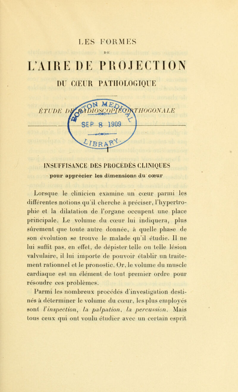 LES FORMES DK L'AIRE DE PROJECTION DU CŒUR PATHOLOGIQUE ÉTUDE D THOGONA LE INSUFFISANCE DES PROCÉDÉS CLINIQUES pour apprécier les dimensions du cœur Lorsque le clinicien examine un cœur parmi les différentes notions qu'il cherche à préciser, l'hypertro- phie et la dilatation de l'organe occupent une place principale. Le volume du cœur lui indiquera, plus sûrement que toute autre donnée, à quelle phase de son évolution se trouve le malade qu'il étudie. Il ne lui suffît pas, en effet, de dépister telle ou telle lésion valvulaire, il lui importe de pouvoir établir un traite- ment rationnel et le pronostic. Or, le volume du muscle cardiaque est un élément de tout premier ordre pour résoudre ces problèmes. Parmi les nombreux procédés d'investigation desti- nés à déterminer le volume du cœur, les plus employés sont l'inspection, la palpaiion, la percussion. Mais tous ceux qui ont voulu étudier avec un certain esprit