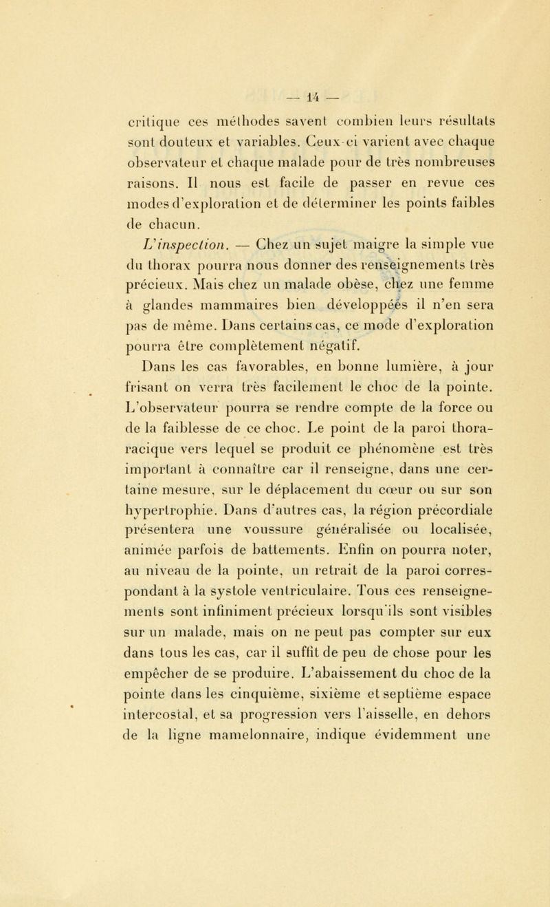 critique ces méthodes savent combien leurs résultats sont douteux et variables. Ceux-ci varient avec chaque observateur et chaque malade pour de très nombreuses raisons. Il nous est facile de passer en revue ces modes d'exploration et de déterminer les points faibles de chacun. L'inspection. — Chez un sujet maigre la simple vue du thorax pourra nous donner des renseignements très précieux. Mais chez un malade obèse, chez une femme à glandes mammaires bien développées il n'en sera pas de même. Dans certains cas, ce mode d'exploration pourra être complètement négatif. Dans les cas favorables, en bonne lumière, à jour frisant on verra très facilement le choc de la pointe. L'observateur pourra se rendre compte de la force ou de la faiblesse de ce choc. Le point de la paroi thora- racique vers lequel se produit ce phénomène est très important à connaître car il renseigne, dans une cer- taine mesure, sur le déplacement du cœur ou sur son hypertrophie. Dans d'autres cas, la région précordiale présentera une voussure généralisée ou localisée, animée parfois de battements. Enfin on pourra noter, au niveau de la pointe, un retrait de la paroi corres- pondant à la systole venlriculaire. Tous ces renseigne- ments sont infiniment précieux lorsqu'ils sont visibles sur un malade, mais on ne peut pas compter sur eux dans tous les cas, car il suffît de peu de chose pour les empêcher de se produire. L'abaissement du choc de la pointe dans les cinquième, sixième et septième espace intercostal, et sa progression vers l'aisselle, en dehors de la ligne mamelonnaire, indique évidemment une
