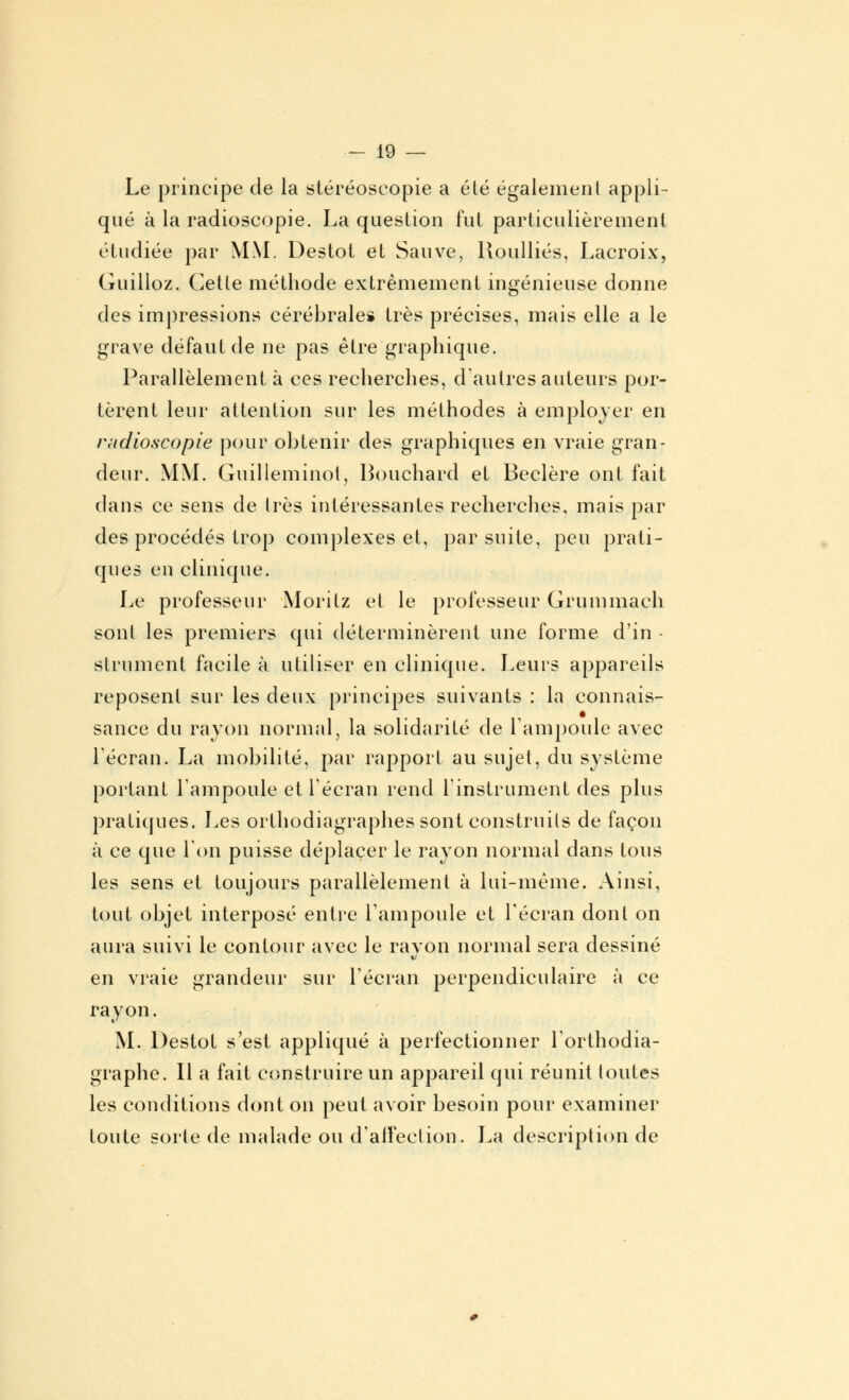 Le principe de la stéréoscopie a été également appli- qué à la radioscopie. La question fut particulièrement étudiée par MM. Destot et Sauve, Roulliés, Lacroix, Guilloz. Cette méthode extrêmement ingénieuse donne des impressions cérébrales très précises, mais elle a le grave défaut de ne pas être graphique. Parallèlement à ces recherches, d'autres auteurs por- tèrent leur attention sur les méthodes à employer en radioscopie pour obtenir des graphiques en vraie gran- deur. MM. Guilleminoi, Bouchard et Beclère ont fait dans ce sens de 1res intéressantes recherches, mais par des procédés trop complexes et, par suite, peu prati- ques eu clinique. Le professeur Moritz et le professeur Grummach sont les premiers qui déterminèrent une forme d'in - strument facile à utiliser en clinique. Leurs appareils reposent sur les deux principes suivants : la connais- sance du rayon normal, la solidarité de l'ampoule avec récran. La mobilité, par rapport au sujet, du système portant l'ampoule et l'écran rend l'instrument des plus pratiques. Les orthodiagraphes sont construits de façon à ce que l'on puisse déplacer le rayon normal dans tous les sens et toujours parallèlement à lui-même. Ainsi, tout objet interposé entre l'ampoule et l'écran dont on aura suivi le contour avec le ravon normal sera dessiné en vraie grandeur sur l'écran perpendiculaire à ce rayon. M. Destot s'est appliqué à perfectionner l'orthodia- graphe. Il a fait construire un appareil qui réunit toutes les conditions dont on peut avoir besoin pour examiner toute sorte de malade ou (l'affection. La description de