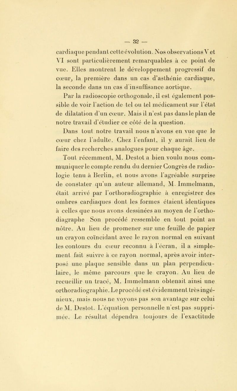 cardiaque pendant cette évolution. Nos observations V et VI sont particulièrement remarquables à ce point de vue. Elles montrent le développement progressif du cœur, la première dans un cas d'asthénie cardiaque, la seconde dans un cas d'insuffisance aortique. Par la radioscopie orthogonale, il est également pos- sible de voir l'action de tel ou tel médicament sur l'état de dilatation d'un cœur. Mais il n'est pas dans le plan de notre travail d'étudier ce côté de la question. Dans tout notre travail nous n'avons en vue que le cœur chez l'adulte. Chez l'enfant, il y aurait lieu de faire des recherches analogues pour chaque âge. Tout récemment, M. Destot a bien voulu nous com- muniquer le compte rendu du dernier Congrès de radio- logie tenu à Berlin, et nous avons l'agréable surprise de constater qu'un auteur allemand, M. Immelmann, était arrivé par l'orthoradiographie à enregistrer des ombres cardiaques dont les formes étaient identiques à celles que nous avons dessinées au moyen de l'ortho- diagraphe Son procédé ressemble en tout point au nôtre. Au lieu de promener sur une feuille de papier un crayon coïncidant avec le rayon normal en suivant les contours du cœur reconnu à l'écran, il a simple- ment fait suivre à ce rayon normal, après avoir inter- posé une plaque sensible dans un plan perpendicu- laire, le même parcours que le crayon. Au lieu de recueillir un tracé, M. Immelmann obtenait ainsi une orthoradiographie. Le procédé est évidemment très ingé- nieux, mais nous ne voyons pas son avantage sur celui de M. Destot. L'équation personnelle n'est pas suppri- mée. Le résultat dépendra toujours de l'exactitude