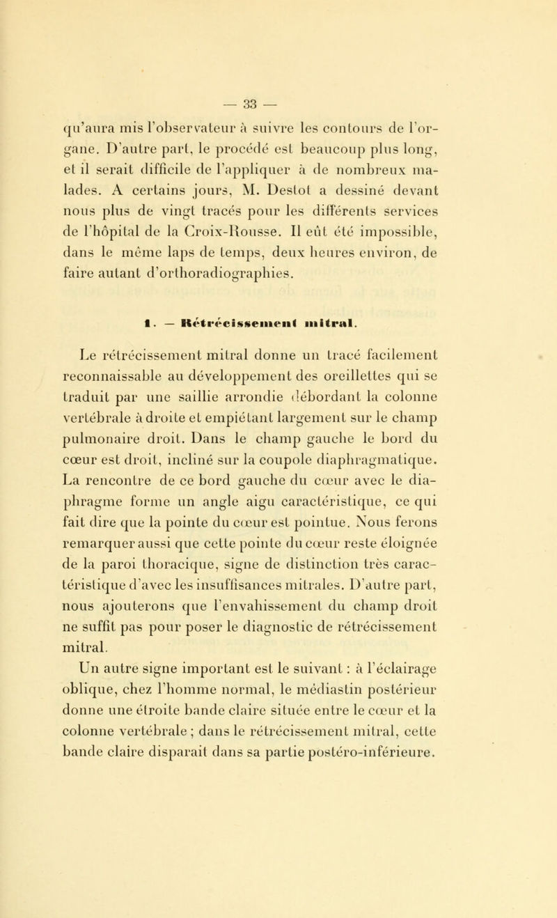 qu'aura mis l'observateur à suivre les contours de l'or- gane. D'autre part, le procédé est beaucoup plus long, et il serait difficile de l'appliquer à de nombreux ma- lades. A certains jours, M. Destot a dessiné devant nous plus de vingt tracés pour les différents services de l'hôpital de la Croix-Rousse. Il eût été impossible, dans le même laps de temps, deux heures environ, de faire autant d'orthoradiographies. 1. — Rétrécissement mitral. Le rétrécissement mitral donne un tracé facilement reconnaissable au développement des oreillettes qui se traduit par une saillie arrondie débordant la colonne vertébrale adroite et empiétant largement sur le champ pulmonaire droit. Dans le champ gauche le bord du cœur est droit, incliné sur la coupole diaphragmatique. La rencontre de ce bord gauche du cœur avec le dia- phragme forme un angle aigu caractéristique, ce qui fait dire que la pointe du cœur est pointue. Nous ferons remarquer aussi que cette pointe du cœur reste éloignée de la paroi thoracique, signe de distinction très carac- téristique d'avec les insuffisances mitrales. D'autre part, nous ajouterons que l'envahissement du champ droit ne suffit pas pour poser le diagnostic de rétrécissement mitral. Un autre signe important est le suivant : à l'éclairage oblique, chez l'homme normal, le médiastin postérieur donne une étroite bande claire située entre le cœur et la colonne vertébrale ; dans le rétrécissement mitral, cette bande claire disparait dans sa partie postéro-inférieure.