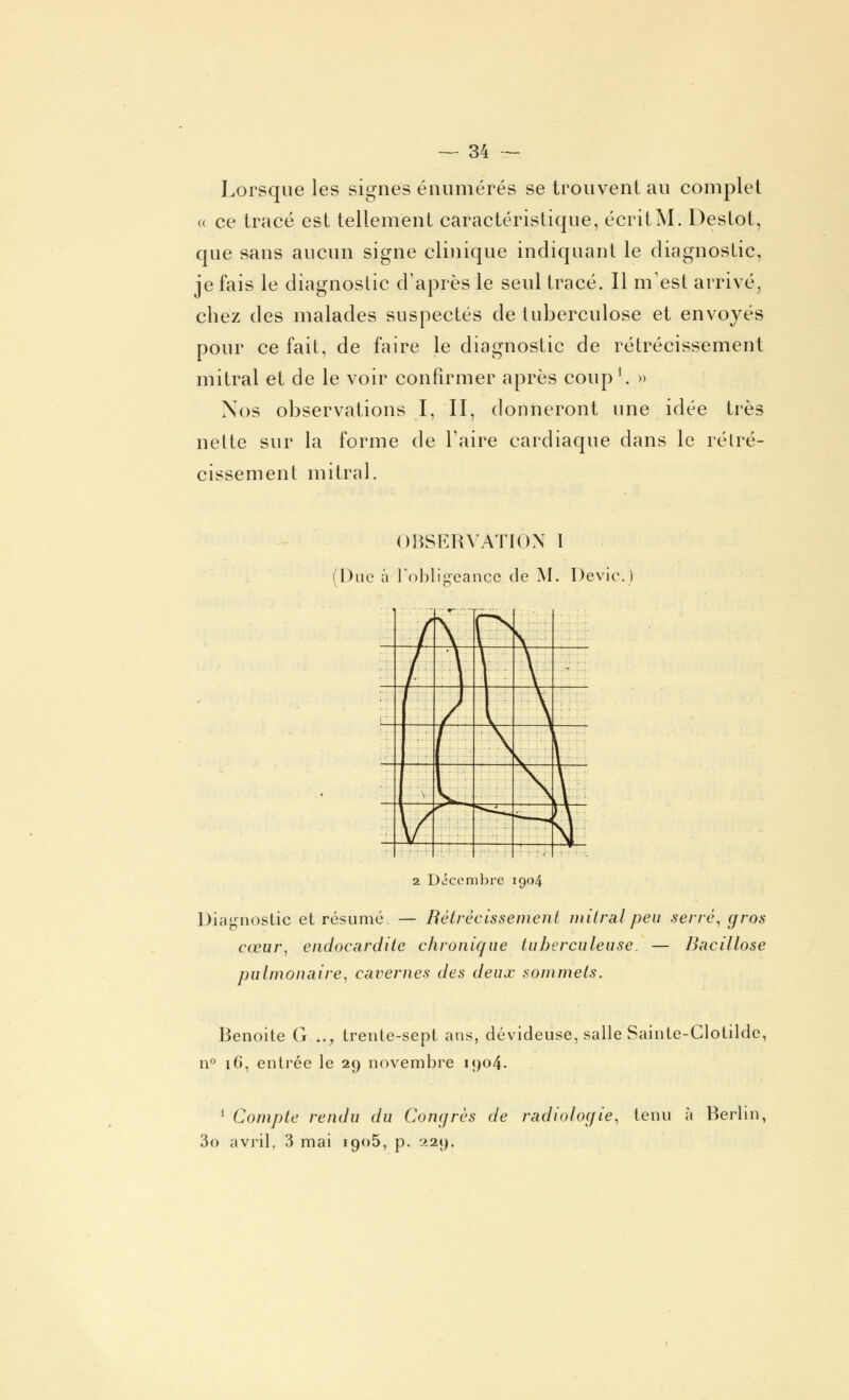 Lorsque les signes énumérés se trouvent au complet u ce tracé est tellement caractéristique, écritM. Destot, que sans aucun signe clinique indiquant le diagnostic, je fais le diagnostic d'après le seul tracé. Il m'est arrivé, chez des malades suspectés de tuberculose et envoyés pour ce fait, de faire le diagnostic de rétrécissement mitral et de le voir confirmer après coup1. » Nos observations I, II, donneront une idée très nelte sur la forme de Taire cardiaque dans le rétré- cissement mitral. OBSERVATION I (Due à l'obligeance de M. Dévie.) Z_^5ï 2 Décembre 1904 Diagnostic et résumé. — Rétrécissement mitral peu serré, gros cœur, endocardite chronique tuberculeuse. — Bacillose pulmonaire, cavernes des deux sommets. Benoîte G..., trente-sept ans, dévideuse, salle Sainte-Clotilde, n° 16, entrée le 29 novembre 1904. 1 Compte rendu du Congrès de radiologie, tenu à Berlin, 3o avril, 3 mai 1905, p. 229.