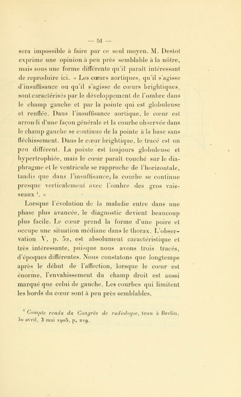 sera impossible à faire par ce seul moyen. M. DesLot exprime une opinion à peu près semblable à la noire, mais sous une forme différente qu'il paraît intéressant de reproduire ici. « Les cœurs aorliques, qu'il s'agisse d'insuffisance ou qu'il s'agisse de cœurs brightiques, sont caractérisés par le développement de l'ombre dans le champ gauche et par la poinle qui est globuleuse et renflée. Dans l'insuffisance aortique, le cœur est arrondi d'une façon générale et la courbe observée dans le champ gauche se continue de la pointe à la base sans fléchissement. Dans le cœur brightique, le tracé est un peu différent. La pointe est toujours globuleuse et hypertrophiée, mais le cœur paraît couché sur le dia- phragme et le ventricule se rapproche de l'horizontale, tandis que dans l'insuffisance, la courbe se continue presque verticalement avec L'ombre des gros vais- seaux l. » Lorsque l'évolution de la maladie entre dans une phase plus avancée, le diagnostic devient beaucoup plus facile. Le cœur prend la forme d'une poire et occupe une situation médiane dans le thorax. L'obser- vation Y, p. 52, est absolument caractéristique et très intéressante, puisque nous avons trois tracés, d'époques différentes. Nous constatons que longtemps après le début de l'affection, lorsque le cœur est énorme, l'envahissement du champ droit est aussi marqué que celui de gauche. Les courbes qui limitent les bords du cœur sont à peu près semblables. Compte rendu du Congrès de radiologie, tenu à Berlin, 3o avril. 3 mai i<)o5, p. 229.