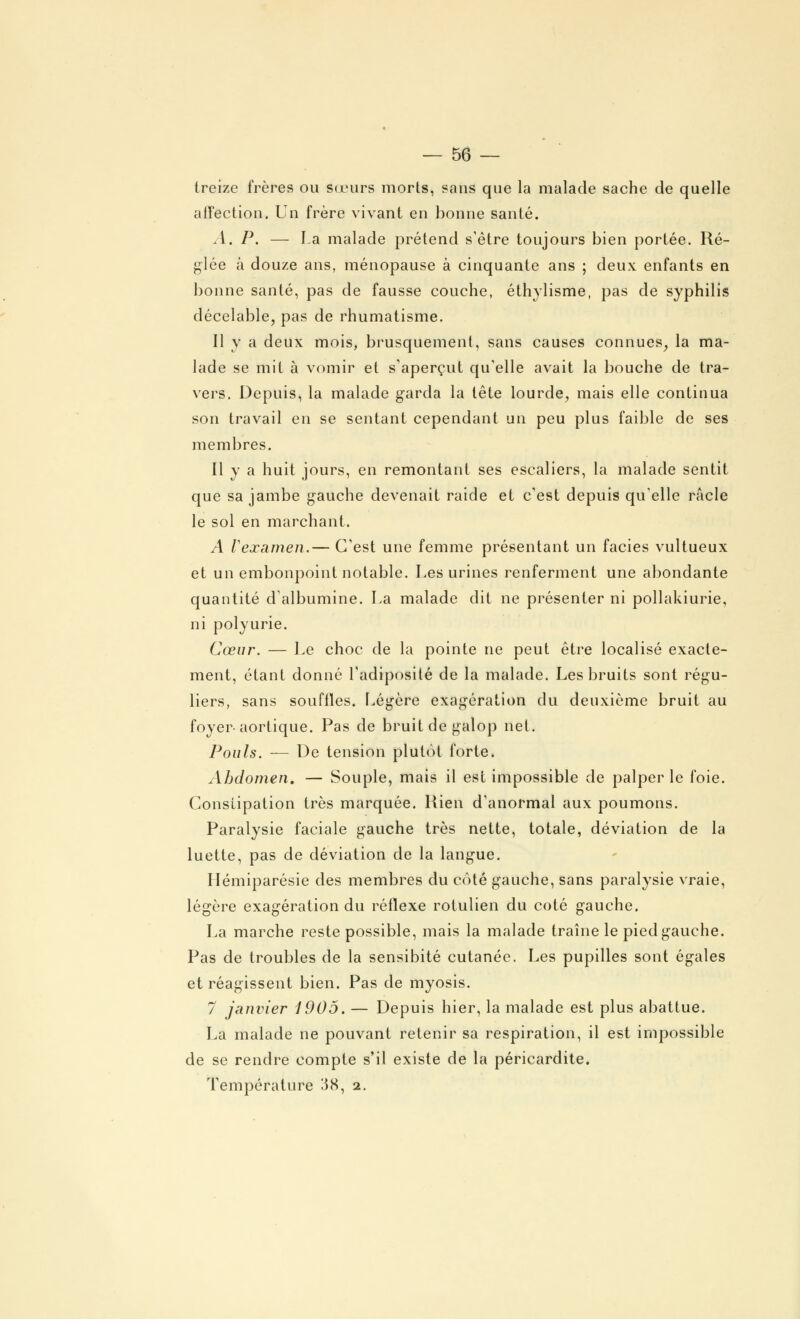 treize frères ou Sœurs morts, sans que la malade sache de quelle affection. Un frère vivant en bonne santé. A. P. — La malade prétend s'être toujours bien portée. Ré- glée à douze ans, ménopause à cinquante ans ; deux enfants en bonne santé, pas de fausse couche, éthylisme, pas de syphilis décelable, pas de rhumatisme. Il y a deux mois, brusquement, sans causes connues, la ma- lade se mit à vomir et s'aperçut qu'elle avait la bouche de tra- vers. Depuis, la malade garda la tête lourde, mais elle continua son travail en se sentant cependant un peu plus faible de ses membres. Il y a huit jours, en remontant ses escaliers, la malade sentit que sa jambe gauche devenait raide et c'est depuis qu'elle racle le sol en marchant. A Vexamen.— C'est une femme présentant un faciès vultueux et un embonpoint notable. Les urines renferment une abondante quantité d'albumine. La malade dit ne présenter ni pollakiurie, ni polyurie. Cœur. — Le choc de la pointe ne peut être localisé exacte- ment, étant donné l'adiposité de la malade. Les bruits sont régu- liers, sans souffles. Légère exagération du deuxième bruit au foyer- aortique. Pas de bruit de galop net. Pouls. — De tension plutôt forte. Abdomen. — Souple, mais il est impossible de palper le foie. Constipation très marquée. Rien d'anormal aux poumons. Paralysie faciale gauche très nette, totale, déviation de la luette, pas de déviation de la langue. Hémiparésie des membres du côté gauche, sans paralysie vraie, légère exagération du réflexe rotulien du coté gauche. La marche reste possible, mais la malade traîne le pied gauche. Pas de troubles de la sensibité cutanée. Les pupilles sont égales et réagissent bien. Pas de myosis. 7 janvier 1905. — Depuis hier, la malade est plus abattue. La malade ne pouvant retenir sa respiration, il est impossible de se rendre compte s'il existe de la péricardite. Température 38, 2.