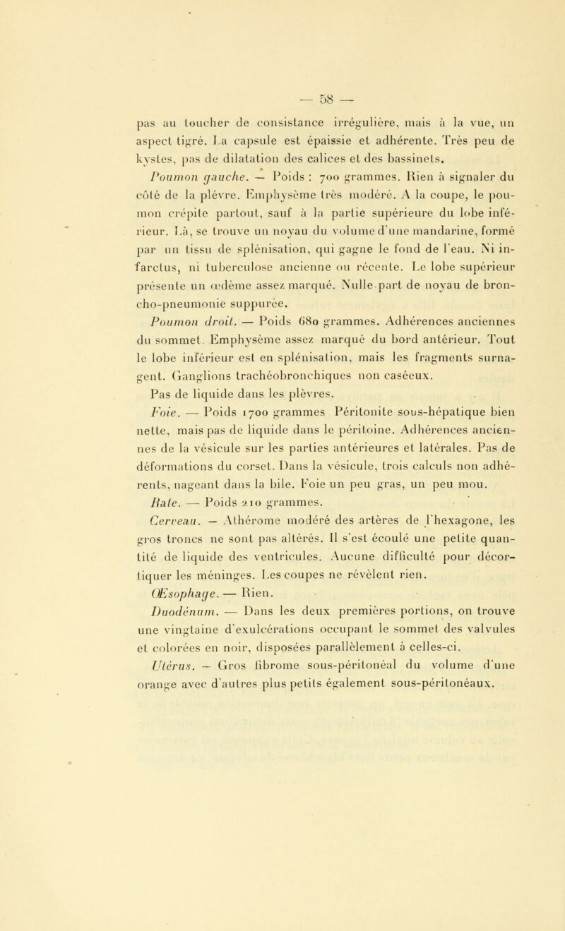 pas au toucher de consistance irrégulière, mais à la vue, un aspect tigré. La capsule est épaissie et adhérente. Très peu de kystes, pas de dilatation des calices et des bassinets. Poumon gauche. — Poids : 700 grammes. Rien à signaler du côté de la plèvre. Emphysème très modéré. A la coupe, le pou- mon crépite partout, sauf à la partie supérieure du lobe infé- rieur. Là, se trouve un noyau du volume dune mandarine, formé par un tissu de splénisation, qui gagne le fond de l'eau. Ni in- farctus, ni tuberculose ancienne ou récente. Le lobe supérieur présente un œdème assez marqué. Nulle part de noyau de bron- cho-pneumonie suppurèe. Poumon droit. — Poids 680 grammes. Adhérences anciennes du sommet. Emphysème assez marqué du bord antérieur. Tout le lobe inférieur est en splénisation, mais les fragments surna- gent. Ganglions trachéobronchiques non caséeux. Pas de liquide dans les plèvres. Foie. — Poids 1700 grammes Péritonite sous-hépatique bien nette, mais pas de liquide dans le péritoine. Adhérences ancien- nes de la vésicule sur les parties antérieures et latérales. Pas de déformations du corset. Dans la vésicule, trois calculs non adhé- rents, nageant dans la bile. Foie un peu gras, un peu mou. Bâte. — Poids 210 grammes. Cerveau. — Athérome modéré des artères de l'hexagone, les gros troncs ne sont pas altérés. Il s'est écoulé une petite quan- tité de liquide des ventricules. Aucune difficulté pour décor- tiquer les méninges. Les coupes ne révèlent rien. Œsophage. — Rien. Duodénum. — Dans les deux premières portions, on trouve une vingtaine d'exulcérations occupant le sommet des valvules et colorées en noir, disposées parallèlement à celles-ci. Utérus. — Gros fibrome sous-péritonéal du volume d'une orange avec d'autres plus petits également sous-péritonéaux.