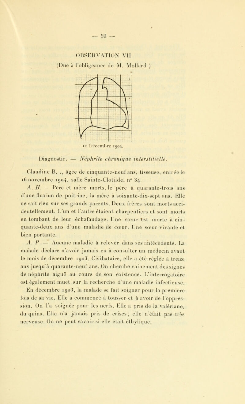 OBSERVATION VII Due à l'obligeance de M. Mollard ) .* . 7 1 / L ; \ 1 < . 12 Décembre 1904. Diagnostic. — Néphrite chronique interstitielle. Claudine B. ., âgée de cinquante-neuf ans, tisseuse, entrée le 16 novembre 1904, salle Sainte-Clotilde, n° 34 A. H. — Père et mère morts, le père à quarante-trois ans d'une fluxion de poitrine, la mère à soixante-dix-sept ans. Elle ne sait rien sur ses grands parents. Deux frères sont morts acci- dentellement. L'un et l'autre étaient charpentiers et sont morts en tombant de leur échafaudage. lue sœur ^st morte à cin- quante-deux ans d'une maladie de cœur, lue sœur vivante et bien portante. A. P. — Aucune maladie à relever dans ses antécédents. La malade déclare n'avoir jamais eu à consulter un médecin avant le mois de décembre 1903. Célibataire, elle a été réglée à treize ans jusqu'à quarante-neuf ans. On cherche vainement des signes de néphrite aiguë au cours de son existence. L'interrogatoire est également muet sur la recherche d'une maladie infectieuse. En décembre 1908, la malade se fait soigner pour la première fois de sa vie. Elle a commencé à tousser et à avoir de l'oppres- sion. On Ta soignée pour les nerfs. Elle a pris de la valériane, du quina. Elle n'a jamais pris de crises; elle n'était pas très nerveuse. On ne peut savoir si elle était éthvlique.