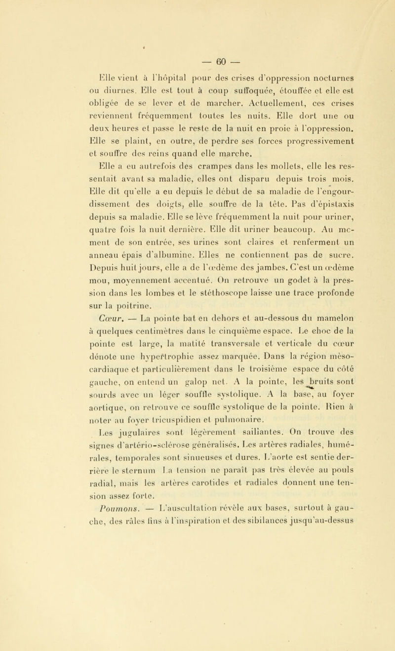 Elle vient à l'hôpital pour des crises d'oppression nocturnes ou diurnes. Elle est tout à coup suffoquée, étouffée et elle est obligée de se lever et de marcher. Actuellement, ces crises reviennent fréquemment toutes les nuits. Elle dort une ou deux heures et passe le reste de la nuit en proie à l'oppression. Elle se plaint, en outre, de perdre ses forces progressivement et souffre des reins quand elle marche. Elle a eu autrefois des crampes dans les mollets, elle les res- sentait avant sa maladie, elles ont disparu depuis trois mois. Elle dit qu'elle a eu depuis le début de sa maladie de l'engour- dissement des doigts, elle souffre de la tête. Pas d'épistaxis depuis sa maladie. Elle se lève fréquemment la nuit pour uriner, quatre fois la nuit dernière. Elle dit uriner beaucoup. Au mc- ment de son entrée, ses urines sont claires et renferment un anneau épais d'albumine. Elles ne contiennent pas de sucre. Depuis huit jours, elle a de l'œdème des jambes. C'est un œdème mou, moyennement accentué. On retrouve un godet à la pres- sion dans les lombes et le stéthoscope laisse une trace profonde sur la poitrine. Cœur. — La pointe bat en dehors et au-dessous du mamelon à quelques centimètres dans le cinquième espace. Le choc de la pointe est large, la matité transversale et verticale du cœur dénote une hypertrophie assez marquée. Dans la région mèso- cardiaque et particulièrement dans le troisième espace du côté gauche, on entend un galop net. A la pointe, les bruits sont sourds avec un léger souffle systolique. A la base, au foyer aortique, on retrouve ce souffle systolique de la pointe. Rien à noter au foyer tricuspidien et pulmonaire. Les jugulaires sont légèrement saillantes. On trouve des signes d'artério-sclérose généralisés. Les artères radiales, humé- raies, temporales sont sinueuses et dures. L'aorte est sentie der- rière le sternum La tension ne paraît pas très élevée au pouls radial, mais les artères carotides et radiales donnent une ten- sion assez forte. Poumons. — L'auscultation révèle aux bases, surtout à gau- che, des râles lins à l'inspiration et des sibilances jusqu'au-dessus