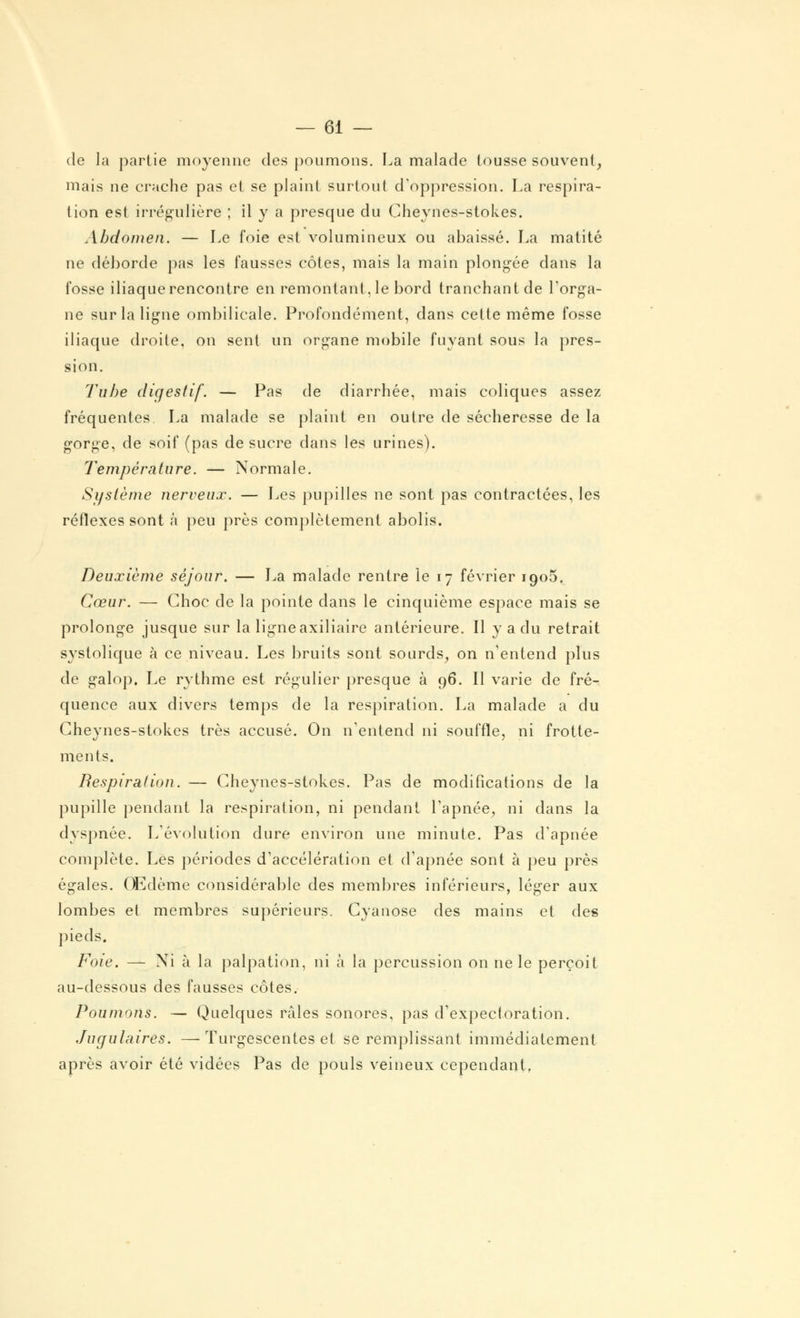 de la partie moyenne des poumons. La malade tousse souvent, mais ne crache pas et se plaint surtout d'oppression. La respira- tion est irrégulière ; il y a presque du Cheynes-stokes. Abdomen. — Le foie est volumineux ou abaissé. La matité ne déhorde pas les fausses côtes, mais la main plongée dans la fosse iliaquerencontre en remontant,le bord tranchantde l'orga- ne sur la ligne ombilicale. Profondément, dans cette même fosse iliaque droite, on sent un organe mobile fuyant sous la pres- sion. Tube digestif. — Pas de diarrhée, mais coliques assez fréquentes La malade se plaint en outre de sécheresse de la gorge, de soif (pas de sucre dans les urines). Température. — Normale. Système nerveux. — Les pupilles ne sont pas contractées, les réflexes sont à peu près complètement abolis. Deuxième séjour. — La malade rentre le 17 février 1905. Cœur. — Choc de la pointe dans le cinquième espace mais se prolonge jusque sur la ligne axiliaire antérieure. Il y a du retrait systolique h ce niveau. Les bruits sont sourds, on n1entend plus de galop. Le rythme est régulier presque à 96. Il varie de fré- quence aux divers temps de la respiration. La malade a du Cheynes-stokes très accusé. On n'entend ni souffle, ni frotte- ments. Respiration. — Cheynes-stokes. Pas de modifications de la pupille pendant la respiration, ni pendant l'apnée, ni clans la dyspnée. L'évolution dure environ une minute. Pas d'apnée complète. Les périodes d'accélération et d'apnée sont à peu près égales. Œdème considérable des membres inférieurs, léger aux lombes et membres supérieurs. Cyanose des mains et des pieds. Foie. — Ni à la palpation, ni à la percussion on ne le perçoit au-dessous des fausses côtes. Poumons. — Quelques râles sonores, pas d'expectoration. Jugulaires. —Turgescentes et se remplissant immédiatement après avoir été vidées Pas de pouls veineux cependant.