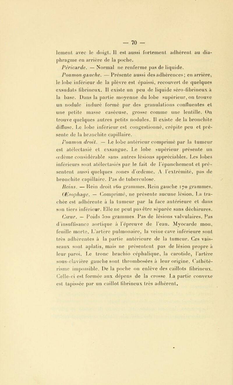 lement avec le doigt. 11 est aussi fortement adhérent au dia- phragme en arrière de la poche. Péricarde. — Normal ne renferme pas de liquide. Poumongauche. —Présente aussi des adhérences; en arrière, le lobe inférieur de la plèvre est épaissi, recouvert de quelques exsudats fibrineux. Il existe un peu de liquide séro-fibrineux à la base. Dans la partie moyenne du lobe supérieur, on trouve un nodule induré formé par des granulations conlluentes et une petite masse caséeuse, grosse comme une lentille. On trouve quelques autres petits nodules. Il existe de la bronchite diffuse. Le lobe inférieur est congestionné, crépite peu et pré- sente de la bronchite capillaire. Poumon droit. — Le lobe antérieur comprimé par la tumeur est alélectasié et exsangue. Le lobe supérieur présente un œdème considérable sans autres lésions appréciables. Les lobes inférieurs sont alélectasiés par le fait de Lépanchement et pré- sentent aussi quelques zones d'oedème. A l'extrémité, pas de bronchite capillaire. Pas de tuberculose. Reins. — Hein droit 160 grammes. Rein gauche 170 grammes. Œsophage. — Comprimé, ne présente aucune lésion. La tra- chée est adhérente à la tumeur par la face antérieure et dans son tiers inférieur. Elle ne peut pas être séparée sans déchirures. Cœur. — Poids .320 grammes. Pas de lésions valvulaires. Pas d'insuffisance aortique à l'épreuve de l'eau. Myocarde mou, feuille morte. L'artère pulmonaire, la veine cave inférieure sont très adhérentes à la partie antérieure de la tumeur. Ces vais- seaux sont aplatis, mais ne présentent pas de lésion propre à leur paroi. Le tronc brachio céphalique, la carotide, l'artère sous-clavière gauche sont thrombosées à leur origine. Calhélé- risme impossible. De la poche on enlève des caillots fibrineux. Celle-ci est formée aux dépens de la crosse. La partie convexe est tapissée par un caillot fibrineux très adhérent.