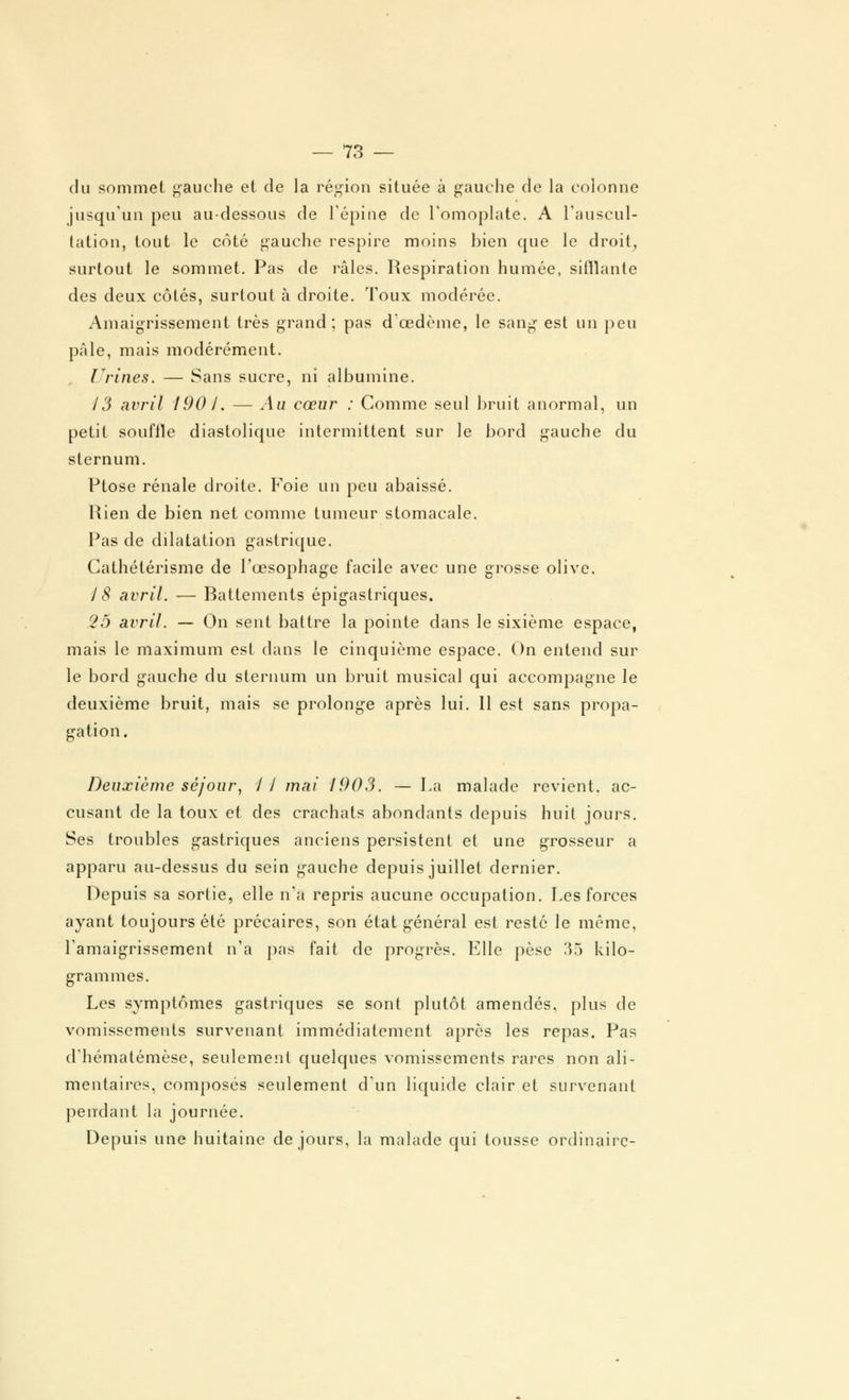 du sommet gauche et de la région située à gauche de la colonne jusqu'un peu au-dessous de l'épine de l'omoplate. A l'auscul- tation, tout le côté gauche respire moins bien que le droit, surtout le sommet. Pas de râles. Respiration humée, sifflante des deux côtés, surtout à droite. Toux modérée. Amaigrissement très grand; pas d'oedème, le sang est un peu pâle, mais modérément. Urines. — Sans sucre, ni albumine. 13 avril 190 J. — Au cœur : Comme seul bruit anormal, un petit souffle diastolique intermittent sur le bord gauche du sternum. Ptôse rénale droite. Foie un peu abaissé. Rien de bien net comme tumeur stomacale. Pas de dilatation gastrique. Cathétérisme de l'œsophage facile avec une grosse olive. 18 avril. — Battements épigastriques. 25 avril. — On sent battre la pointe dans le sixième espace, mais le maximum est dans le cinquième espace. On entend sur le bord gauche du sternum un bruit musical qui accompagne le deuxième bruit, mais se prolonge après lui. Il est sans propa- gation. Deuxième séjour, 1 I mai 1903. — La malade revient, ac- cusant de la toux et des crachats abondants depuis huit jours. Ses troubles gastriques anciens persistent et une grosseur a apparu au-dessus du sein gauche depuis juillet dernier. Depuis sa sortie, elle n'a repris aucune occupation. Les forces ayant toujours été précaires, son état général est resté le même, l'amaigrissement n'a pas fait de progrès. Elle pèse 35 kilo- grammes. Les symptômes gastriques se sont plutôt amendés, plus de vomissements survenant immédiatement après les repas. Pas d'hématémèse, seulement quelques vomissements rares non ali- mentaires, composés seulement d'un liquide clair et survenant pendant la journée. Depuis une huitaine de jours, la malade qui tousse ordinaire-