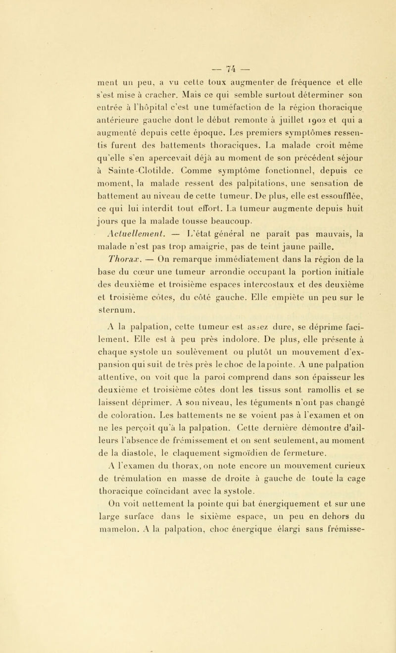 ment un peu, a vu celle toux augmenter de fréquence et elle s'est mise à cracher. Mais ce qui semble surtout déterminer son entrée à l'hôpital c'est une tuméfaction de la région thoracique antérieure gauche dont le début remonte à juillet 1902 et qui a augmenté depuis cette époque. Les premiers symptômes ressen- tis furent des battements thoraciques. La malade croit même qu'elle s'en apercevait déjà au moment de son précédent séjour à Sainte-Clotilde. Comme symptôme fonctionnel, depuis ce moment, la malade ressent des palpitations, une sensation de battement au niveau de cette tumeur. De plus, elle est essoufflée, ce qui lui interdit toul effort. La tumeur augmente depuis huit jours que la malade tousse beaucoup. Actuellement. — L'état général ne paraît pas mauvais, la malade n'est pas trop amaigrie, pas de teint jaune paille. Thorax. — On remarque immédiatement dans la région de la base du cœur une tumeur arrondie occupant la portion initiale des deuxième et troisième espaces intercostaux et des deuxième et troisième côtes, du côté gauche. Elle empiète un peu sur le sternum. A la palpation, cette tumeur est asiez dure, se déprime faci- lement. Elle est à peu près indolore. De plus, elle présente à chaque systole un soulèvement ou plutôt un mouvement d'ex- pansion qui suit de très près le choc clelapointe. A une palpation attentive, on voit que la paroi comprend dans son épaisseur les deuxième et troisième côtes dont les tissus sont ramollis et se laissent déprimer. A son niveau, les téguments n'ont pas changé de coloration. Les battements ne se voient pas à l'examen et on ne les perçoit qu'à la palpation. Cette dernière démontre d'ail- leurs l'absence de frémissement et on sent seulement, au moment de la diastole, le claquement sigmoïdien de fermeture. A l'examen du thorax, on note encore un mouvement curieux de trémulation en masse de droite à gauche de toute la cage thoracique coïncidant avec la systole. On voit nettement la pointe qui bat énergiquement et sur une large surface dans le sixième espace, un peu en dehors du mamelon. A la palpation, choc énergique élargi sans frémisse-