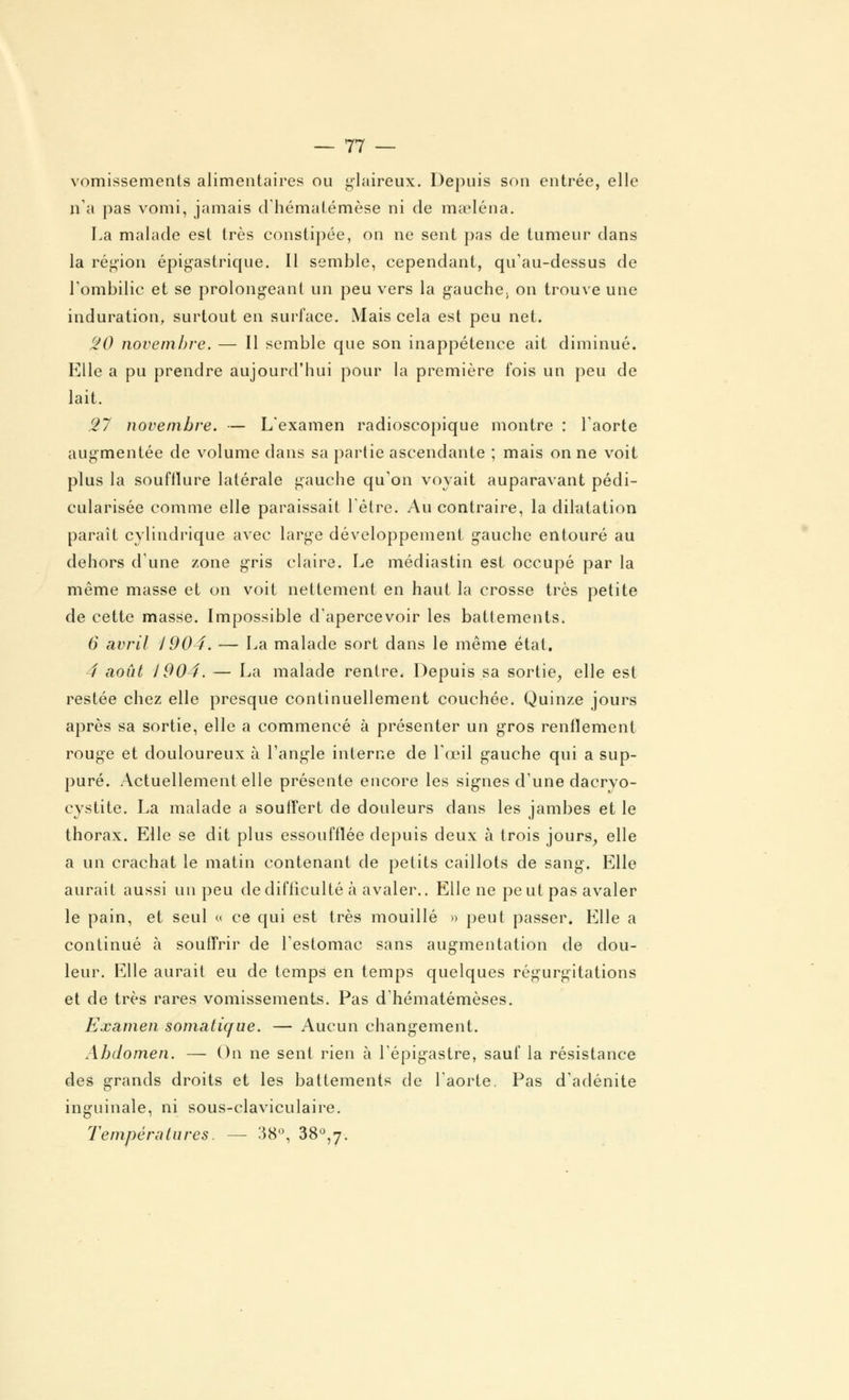 vomissements alimentaires ou glaireux. Depuis son entrée, elle n'a pas vomi, jamais d'hématémèse ni de maeléna. La malade est très constipée, on ne sent pas de tumeur dans la région épigastrique. Il semble, cependant, qu'au-dessus de l'ombilic et se prolongeant un peu vers la gauche; on trouve une induration, surtout en surface. Mais cela est peu net. 20 novembre. — Il semble que son inappétence ait diminué. Elle a pu prendre aujourd'hui pour la première fois un peu de lait. 27 novembre. — L'examen radioscopique montre : l'aorte augmentée de volume dans sa partie ascendante ; mais on ne voit plus la soufflure latérale gauche qu'on voyait auparavant pédi- cularisée comme elle paraissait l'être. Au contraire, la dilatation paraît cylindrique avec large développement gauche entouré au dehors d'une zone gris claire. Le médiastin est occupé par la même masse et on voit nettement en haut la crosse très petite de cette masse. Impossible d'apercevoir les battements. 6 avril 1904. — La malade sort dans le même état. 4 août J904. — La malade rentre. Depuis sa sortie, elle est restée chez elle presque continuellement couchée. Quinze jours après sa sortie, elle a commencé à présenter un gros renflement rouge et douloureux à l'angle interne de l'œil gauche qui a sup- puré. Actuellement elle présente encore les signes d'une dacryo- cystite. La malade a souffert de douleurs dans les jambes et le thorax. Elle se dit plus essoufflée depuis deux à trois jours, elle a un crachat le matin contenant de petits caillots de sang-. Elle aurait aussi un peu de difficulté à avaler.. Elle ne peut pas avaler le pain, et seul « ce qui est très mouillé » peut passer. Elle a continué à soufTrir de l'estomac sans augmentation de dou- leur. Elle aurait eu de temps en temps quelques régurgitations et de très rares vomissements. Pas d'hématémèses. Examen somatique. — Aucun changement. Abdomen. — On ne sent rien à l'épigastre, sauf la résistance des grands droits et les battements de l'aorte. Pas d'adénite inguinale, ni sous-claviculaire. Températures. — 38°, 38°,7.