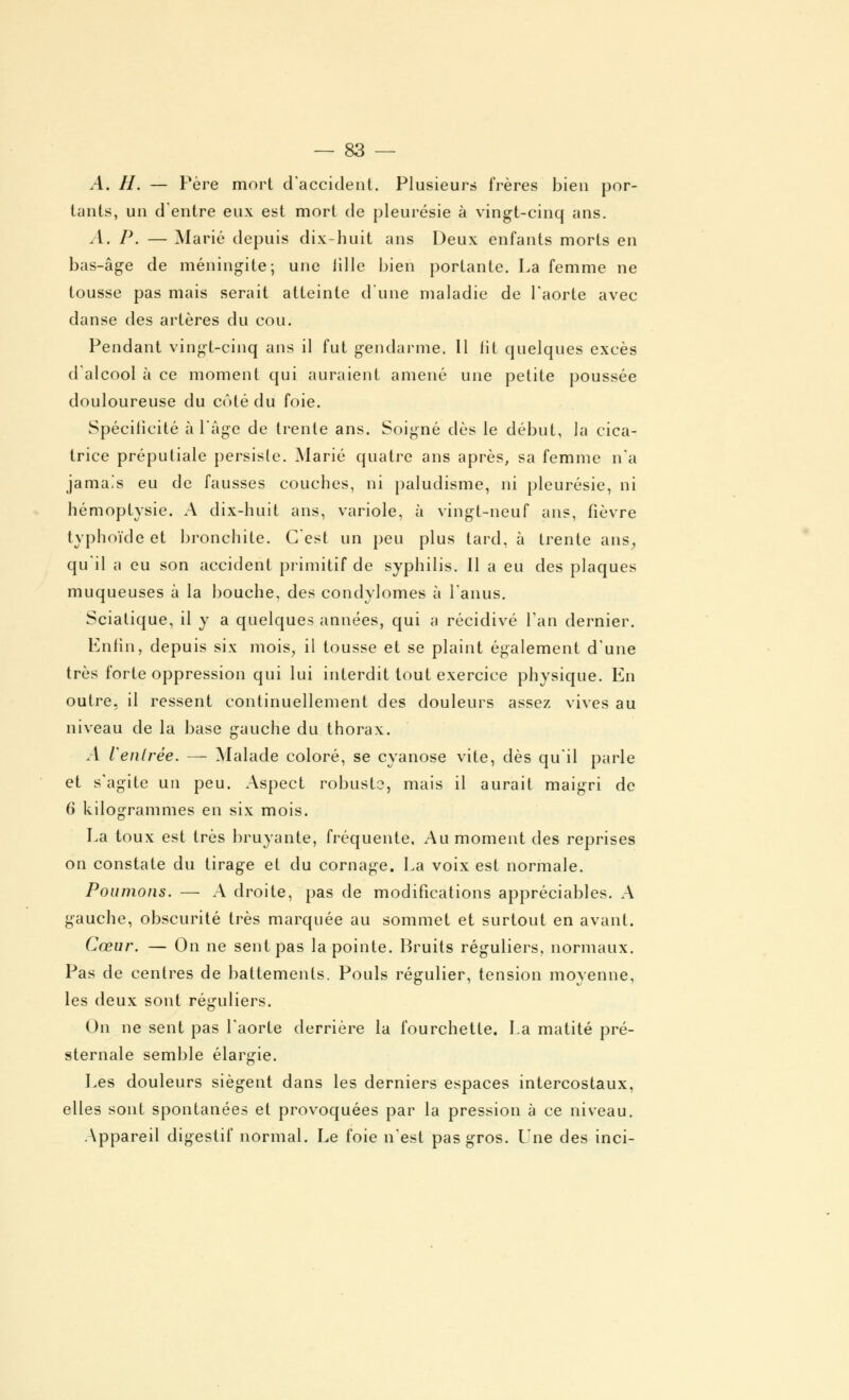 A. H. — Père mort d'accident. Plusieurs frères bien por- tants, un d'entre eux est mort de pleurésie à vingt-cinq ans. A. P. — Marié depuis dix-huit ans Deux enfants morts en bas-âge de méningite; une lille bien portante. La femme ne tousse pas mais serait atteinte d'une maladie de l'aorte avec danse des artères du cou. Pendant vingt-cinq ans il fut gendarme. 11 lit quelques excès d'alcool à ce moment qui auraient amené une petite poussée douloureuse du côté du foie. Spécificité à l'âge de trente ans. Soigné dès le début, la cica- trice préputiale persiste. Marié quatre ans après, sa femme n'a jamais eu de fausses couches, ni paludisme, ni pleurésie, ni hémoptysie. A dix-huit ans, variole, à vingt-neuf ans, fièvre typhoïde et bronchite. C'est un peu plus tard, à trente ans, qu'il a eu son accident primitif de syphilis. Il a eu des plaques muqueuses à la bouche, des condylomes à l'anus. Sciatique, il y a quelques années, qui a récidivé Tan dernier. Enfin, depuis six mois, il tousse et se plaint également d'une très forte oppression qui lui interdit tout exercice physique. En outre, il ressent continuellement des douleurs assez vives au niveau de la base gauche du thorax. A Ventrée. — Malade coloré, se cyanose vite, dès qu'il parle et s'agite un peu. Aspect robuste, mais il aurait maigri de 6 kilogrammes en six mois. La toux est très bruyante, fréquente. Au moment des reprises on constate du tirage et du cornage. La voix est normale. Poumons. — A droite, pas de modifications appréciables. A gauche, obscurité très marquée au sommet et surtout en avant. Cœur. — On ne sent pas la pointe. Bruits réguliers, normaux. Pas de centres de battements. Pouls régulier, tension moyenne, les deux sont réguliers. On ne sent pas l'aorte derrière la fourchette. La matité pré- sternale semble élargie. Les douleurs siègent dans les derniers espaces intercostaux, elles sont spontanées et provoquées par la pression à ce niveau. Appareil digestif normal. Le foie n'est pas gros. Une des inci-