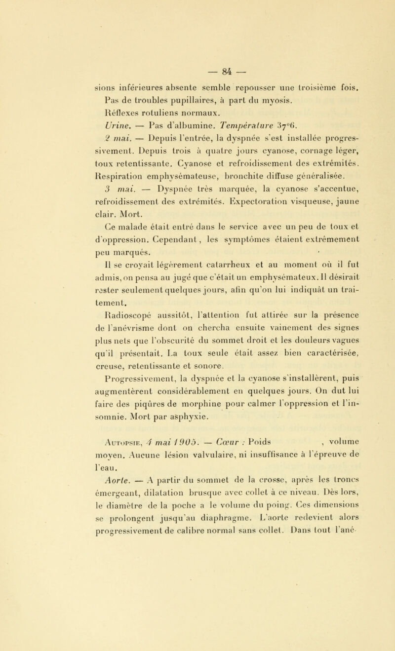 sions inférieures absente semble repousser une troisième fois. Pas de troubles pupillaires, à part du myosis. Réflexes rotuliens normaux. Urine. — Pas d'albumine. Température 37°(). 2 mai. — Depuis l'entrée, la dyspnée s'est installée progres- sivement. Depuis trois à quatre jours cyanose, cornage léger, toux retentissante. Cyanose et refroidissement des extrémités. Respiration emphysémateuse, bronchite diffuse généralisée. 3 mai. — Dyspnée très marquée, la cyanose s'accentue, refroidissement des extrémités. Expectoration visqueuse, jaune clair. Mort. Ce malade élait entré dans le service avec un peu de toux et d'oppression. Cependant, les symptômes étaient extrêmement peu marqués. Il se croyait légèrement catarrheux et au moment où il fut admis, on pensa au jugé que c'était un emphysémateux. Il désirait rester seulement quelques jours, afin qu'on lui indiquât un trai- tement. Radioscopé aussitôt, l'attention fut attirée sur la présence de l'anévrisme dont on chercha ensuite vainement des signes plus nets que l'obscurité du sommet droit et les douleurs vagues qu'il présentait. La toux seule était assez bien caractérisée, creuse, retentissante et sonore. Progressivement, la dyspnée et la cyanose s'installèrent, puis augmentèrent considérablement en quelques jours. On dut lui faire des piqûres de morphine pour calmer l'oppression et l'in- somnie. Mort par asphyxie. Autopsie, 4 mai 1905. — Cœur : Poids , volume moyen. Aucune lésion valvulaire, ni insuffisance à l'épreuve de l'eau. Aorte. — A partir du sommet de la crosse, après les Ironcs émergeant, dilatation brusque avec collet à ce niveau. Dès lors, le diamètre de la poche a le volume du poing. Ces dimensions se prolongent jusqu'au diaphragme. L'aorte redevient alors progressivement de calibre normal sans collet. Dans tout l'ané-