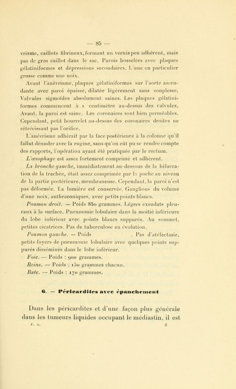 vrisrrie, caillots iibrineux, formant un vernis peu adhérent, mais pas de gros caillot clans le sac. Parois bosselées avec plaques gélatiniformes et dépressions secondaires. L'une en particulier grosse comme une noix. Avant l'anévrisme, plaques gélatiniformes sur l'aorte ascen- dante avec paroi épaisse, dilatée légèrement sans souplesse. Valvules sigmoïdes absolument saines. Les plaques gélatini- formes commencent à i centimètre au-dessus des valvules. Avant, la paroi est saine. Les coronaires sont bien perméables. Cependant, petit bourrelet au-dessus des coronaires droites ne rétrécissant pas l'orifice. L'anévrisme adhérait par la l'ace postérieure à la colonne qu'il fallut dénuder avec la rugine, sans qu'on eût pu se rendre compte des rapports, l'opération ayant été pratiquée par le rectum. L'œsophage est assez fortement comprimé et adhérent. La bronche gauche, immédiatement au-dessous de la bifurca- tion de la trachée, était assez comprimée par la poche au niveau de la partie postérieure, membraneuse. Cependant, la paroi n'est pas déformée. La lumière est conservée. Ganglions du volume d'une noix, anthraconiques, avec petits points blancs. Poumon droit. — Poids 85o grammes. Légers exsudats pleu- raux à la surface. Pneumonie lobulaire dans la moitié inférieure du lobe inférieur avec points blancs suppures. Au sommet, petites cicatrices. Pas de tuberculose en évolution. Poumon gauche. — Poids . Pas d'atélectasie, petits foyers de pneumonie lobulaire avec quelques points sup- pures disséminés dans le lobe inférieur. Foie. — Poids : 900 grammes. Reins. — Poids : 100 grammes chacun. Rate. — Poids : 170 grammes. 6. — Péricartlites avec é|»aiicliefliieitt Dans les péricardites et d'une façon plus générale dans les tumeurs liquides occupant le médiastin, il est F. A. i\