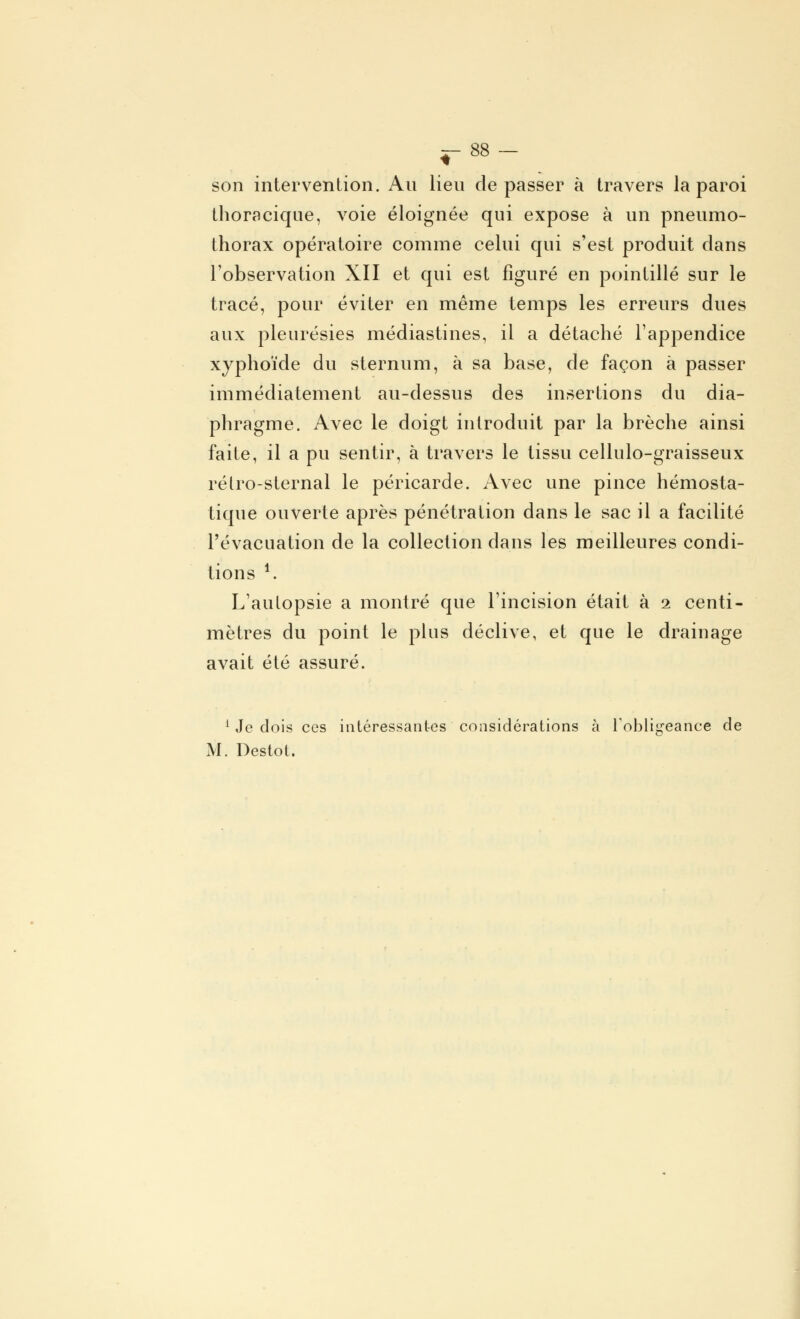 son intervention. Au lieu dépasser à travers la paroi thoracique, voie éloignée qui expose à un pneumo- thorax opératoire comme celui qui s'est produit dans l'observation XII et qui est figuré en pointillé sur le tracé, pour éviter en même temps les erreurs dues aux pleurésies médiastines, il a détaché l'appendice xyphoïde du sternum, à sa base, de façon à passer immédiatement au-dessus des insertions du dia- phragme. Avec le doigt introduit par la brèche ainsi faite, il a pu sentir, à travers le tissu cellulo-graisseux rélro-sternal le péricarde. Avec une pince hémosta- tique ouverte après pénétration dans le sac il a facilité l'évacuation de la collection dans les meilleures condi- tions *. L'aulopsie a montré que l'incision était à 2 centi- mètres du point le plus déclive, et que le drainage avait été assuré. 1 Je dois ces intéressantes considérations à l'obligeance de M. Destot.