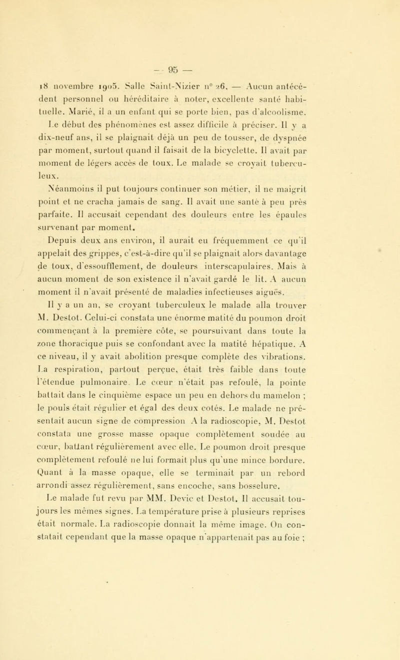 p8 novembre 190-5. Salle Sainl-Nizier n° 26, — Aucun antécé- dent personnel ou héréditaire à noter, excellente santé habi- tuelle. Marié, il a un enfant qui se porte bien, pas d'alcoolisme. Le début des phénomènes est assez difficile à préciser. Il y a dix-neuf ans, il se plaignait déjà un peu de tousser, de dyspnée par moment, surtout quand il faisait de la bicyclette. Il avait par moment de légers accès de toux. Le malade se croyait tubercu- leux. Néanmoins il put toujours continuer son métier, il ne maigrit point et ne cracha jamais de sang. Il avait une santé à peu près parfaite. Il accusait cependant des douleurs entre les épaules survenant par moment. Depuis deux ans environ, il aurait eu fréquemment ce qu'il appelait des grippes, c'est-à-dire qu'il se plaignait alors davantage de toux, d'essoufflement, de douleurs interscapulaires. Mais à aucun moment de son existence il n'avait gardé le lit. A aucun moment il n'avait présenté de maladies infectieuses aiguës. Il y a un an, se croyant tuberculeux le malade alla trouver M. Destot. Celui-ci constata une énorme matité du poumon droit commençant à la première côte, se poursuivant dans toute la zone thoracique puis se confondant avec la matité hépatique. A ce niveau, il y avait abolition presque complète des vibrations. La respiration, partout perçue, était très faible dans toute l'étendue pulmonaire. Le cœur n'était pas refoulé, la pointe battait dans le cinquième espace un peu en dehors du mamelon ; le pouls était régulier et égal des deux cotés. Le malade ne pré- sentait aucun signe de compression A la radioscopie. M. Destot constata une grosse masse opaque complètement soudée au cœur, battant régulièrement avec elle. Le poumon droit presque complètement refoulé ne lui formait plus qu'une mince bordure. Quant à la masse opaque, elle se terminait par un rebord arrondi assez régulièrement, sans encoche, sans bosselure. Le malade fut revu par MM. Devic et Destot. Il accusait tou- jours les mêmes signes. La température prise à plusieurs reprises était normale. La radioscopie donnait la même image. On con- statait cependant que la masse opaque n'appartenait pas au foie ;