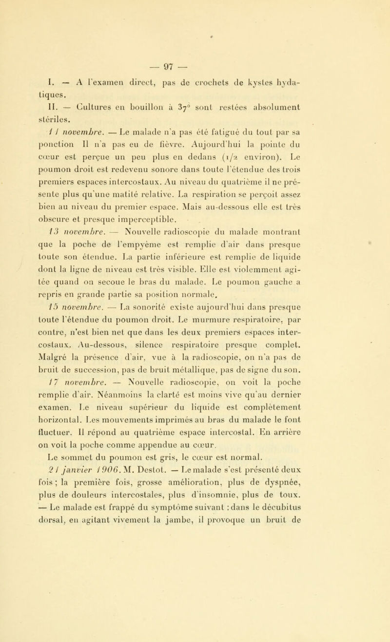 I. — A l'examen direct, pas de crochets de kystes hyda- tiques. II. — Cultures en bouillon à 3y° sont restées absolument stériles. / / novembre. — Le malade n'a pas été fatigué du tout par sa ponction II n'a pas eu de lièvre. Aujourd'hui la pointe du cœur est perçue un peu plus en dedans (1/2 environ). Le poumon droit est redevenu sonore clans toute l'étendue des trois premiers espaces intercostaux. Au niveau du quatrième il ne pré- sente plus qu'une matité relative. La respiration se perçoit assez bien au niveau du premier espace. Mais au-dessous elle est très obscure et presque imperceptible. 13 novembre. — Nouvelle radioscopie du malade montrant que la poche de rempyème est remplie d'air dans presque toute son étendue. La partie inférieure est remplie de liquide dont la ligne de niveau est très visible. Elle est violemment agi- tée quand on secoue le bras du malade. Le poumon gauche a repris en grande partie sa position normale. 15 novembre. — La sonorité existe aujourd'hui dans presque toute l'étendue du poumon droit. Le murmure respiratoire, par contre, n'est bien net que dans les deux premiers espaces inter- costaux. Au-dessous, silence respiratoire presque complet. Malgré la présence d'air, vue à la radioscopie, on n'a pas de bruit de succession, pas de bruit métallique, pas désigne du son. 17 novembre. — Nouvelle radioscopie, on voit la poche remplie d'air. Néanmoins la clarté est moins vive qu'au dernier examen. Le niveau supérieur du liquide est complètement horizontal. Les mouvements imprimés au bras du malade le font fluctuer. 11 répond au quatrième espace intercostal. En arrière on voit la poche comme appendue au cœur. Le sommet du poumon est gris, le cœur est normal. 2 l janvier 1906. M. Destot. — Le malade s'est présenté deux fois ; la première fois, grosse amélioration, plus de dyspnée, plus de douleurs intercostales, plus d'insomnie, plus de toux. — Le malade est frappé du symptôme suivant :dans le décubitus dorsal, en agitant vivement la jambe, il provoque un bruit de