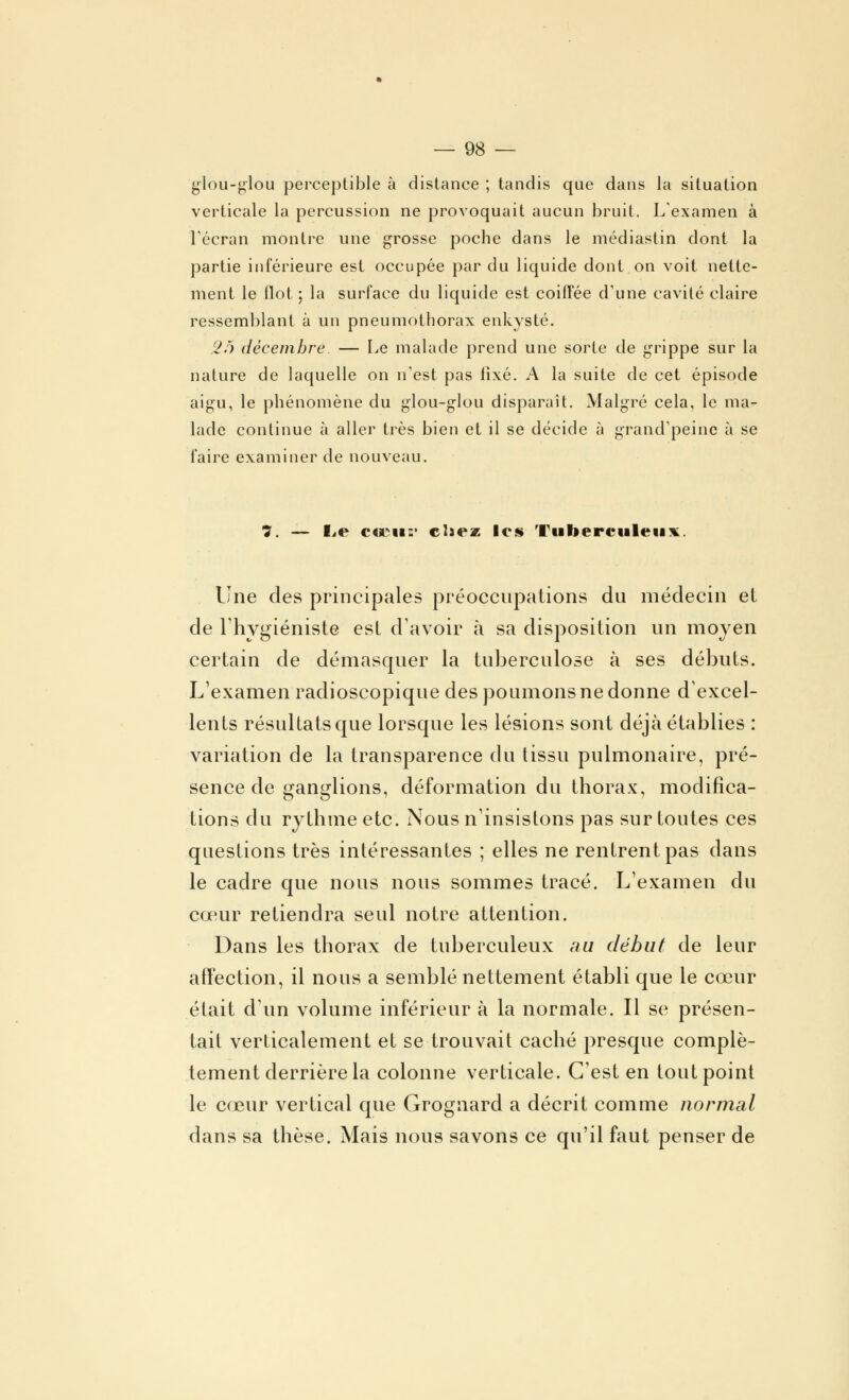 glou-glou perceptible à distance ; tandis que dans la situation verticale la percussion ne provoquait aucun bruit. L'examen à l'écran montre une grosse poche dans le médiastin dont la partie inférieure est occupée par du liquide dont on voit nette- ment le Ilot ; la surface du liquide est coiffée d'une cavité claire ressemblant à un pneumothorax enkysté. 26 décembre. — Le malade prend une sorte de grippe sur la nature de laquelle on n'est pas fixé. A la suite de cet épisode aigu, le phénomène du glou-glou disparaît. Malgré cela, le ma- lade continue à aller très bien et il se décide à grand'peinc à se faire examiner de nouveau. 7. — I^e c«ru: cliez les Tuberculeux. Une des principales préoccupations du médecin et de l'hygiéniste est d'avoir à sa disposition un moyen certain de démasquer la tuberculose à ses débuts. L'examen radioscopique des poumons ne donne d'excel- lents résultats que lorsque les lésions sont déjà établies : variation de la transparence du tissu pulmonaire, pré- sence de ganglions, déformation du thorax, modifica- tions du rythme etc. Nous n'insistons pas sur toutes ces questions très intéressantes ; elles ne rentrent pas dans le cadre que nous nous sommes tracé. L'examen du cœur retiendra seul notre attention. Dans les thorax de tuberculeux au début de leur affection, il nous a semblé nettement établi que le cœur était d'un volume inférieur à la normale. Il se présen- tait verticalement et se trouvait caché presque complè- tement derrière la colonne verticale. C'est en tout point le cœur vertical que Grognard a décrit comme normal dans sa thèse. Mais nous savons ce qu'il faut penser de