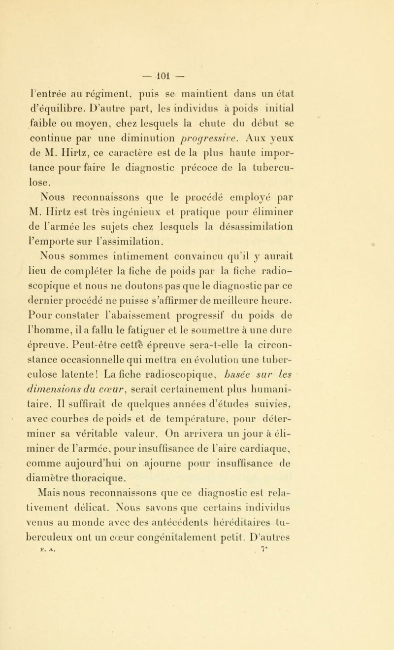 Tentrée au régiment, puis se maintient dans un état d'équilibre. D'autre part, les individus à poids initial faible ou moyen, chez lesquels la chute du début se continue par une diminution progressive. Aux yeux de M. Hirtz, ce caractère est de la plus haute impor- tance pour faire le diagnostic précoce de la tubercu- lose. Nous reconnaissons que le procédé employé par M. Hirtz est très ingénieux et pratique pour éliminer de l'armée les sujets chez lesquels la désassimilation l'emporte sur l'assimilation. Nous sommes intimement convaincu qu'il y aurait lieu de compléter la fiche de poids par la fiche radio- scopique et nous ne doutons pas que le diagnostic par ce dernier procédé ne puisse s'affirmer de meilleure heure. Pour constater l'abaissement progressif du poids de l'homme, il a fallu le fatiguer et le soumettre à une dure épreuve. Peut-être cette épreuve sera-t-elle la circon- stance occasionnelle qui mettra en évolution une tuber- culose latente! La fiche radioscopique, basée sur les dimensions du cœur, serait certainement plus humani- taire. Il suffirait de quelques années d'études suivies, avec courbes de poids et de température, pour déter- miner sa véritable valeur. On arrivera un jour à éli- miner de l'armée, pour insuffisance de l'aire cardiaque, comme aujourd'hui on ajourne pour insuffisance de diamètre thoracique. Mais nous reconnaissons que ce diagnostic est rela- tivement délicat. Nous savons que certains individus venus au monde avec des antécédents héréditaires tu- berculeux ont un cœur congénitalement petit. D'autres F. A. Y