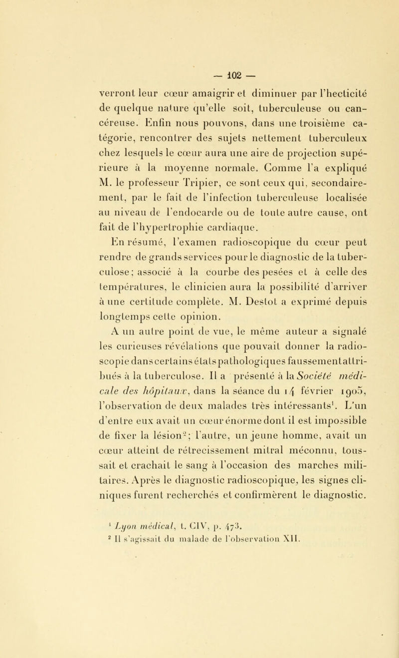 verront leur cœur amaigrir et diminuer par l'hecticité de quelque nature qu'elle soit, tuberculeuse ou can- céreuse. Enfin nous pouvons, dans une troisième ca- tégorie, rencontrer des sujets nettement tuberculeux chez lesquels le cœur aura une aire de projection supé- rieure à la moyenne normale. Gomme l'a expliqué M. le professeur Tripier, ce sont ceux qui, secondaire- ment, par le fait de l'infection tuberculeuse localisée au niveau de l'endocarde ou de toute autre cause, ont fait de l'hypertrophie cardiaque. En résumé, l'examen radioscopique du cœur peut rendre de grands services pour le diagnostic de la tuber- culose; associé à la courbe des pesées et à celle des températures, le clinicien aura la possibilité d'arriver aune certitude complète. M. Destot a exprimé depuis longtemps celte opinion. A un autre point de vue, le même auteur a signalé les curieuses révélations que pouvait donner la radio- scopie dans certains états pathologiques faussementattri- bués à la tuberculose. Il a présenté à la.Société médi- cale des hôpitaux, dans la séance du \/\ février 1900, l'observation de deux malades très intéressants1. L'un d'entre eux avait un cœur énorme dont il est impossible de fixer la lésion-; l'autre, un jeune homme, avait un cœur atteint de rétrécissement mitral méconnu, tous- sait et crachait le sang à l'occasion des marches mili- taires. Après le diagnostic radioscopique^ les signes cli- niques furent recherchés et confirmèrent le diagnostic. 1 Lyon médical, t. C1V, p. 47^. 2 II s'agissait du malade de l'observation XII.