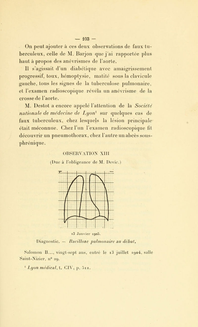 On peut ajouter à ces deux observations de faux tu- berculeux, celle de M. Barjon que j'ai rapportée plus haut à propos des anévrismes de l'aorte. Il s'agissait d'un diabétique avec amaigrissement progressif, toux, hémoptysie, matité sous la clavicule gauche, tous les signes de la tuberculose pulmonaire, et l'examen radioscopique révéla un anévrisme de la crosse de l'aorte. M. Destot a encore appelé l'attention de la Société nationale de médecine de Lyon} sur quelques cas de faux tuberculeux, chez lesquels la lésion principale était méconnue. Chez l'un l'examen radioscopique fit découvrir un pneumothorax, chez l'autre un abcès sous- phrénique. OBSERVATION XIII (Due à l'obligeance de M. Dévie.) .-L . ' ■■•:'•''( i3 Janvier igo5. Diagnostic. —. Bacillose pulmonaire au début, Salomon B..., vingt-sept ans, entré le i3 juillet ioo4, salle Saint-Nizier, n° 29. 1 Lyon médical, t. CI Y, p. 511.
