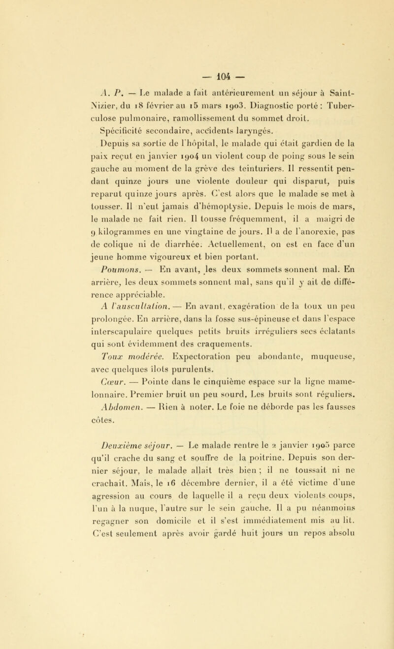 A. P. — Le malade a fait antérieurement un séjour à Saint- Nizier, du 18 février au i5 mars 1903. Diagnostic porté: Tuber- culose pulmonaire, ramollissement du sommet droit. Spécificité secondaire, accidents laryngés. Depuis sa sortie de l'hôpital, le malade qui était gardien de la paix reçut en janvier 1904 un violent coup de poing sous le sein gauche au moment de la grève des teinturiers. 11 ressentit pen- dant quinze jours une violente douleur qui disparut, puis reparut quinze jours après. C'est alors que le malade se met à tousser. 11 n'eut jamais d'hémoptysie. Depuis le mois de mars, le malade ne fait rien. Il tousse fréquemment, il a maigri de 9 kilogrammes en une vingtaine de jours. Il a de l'anorexie, pas de colique ni de diarrhée. Actuellement, on est en face d'un jeune homme vigoureux et bien portant. Poumons. — En avant, les deux sommets sonnent mal. En arrière, les deux sommets sonnent mal, sans qu'il y ait de diffé- rence appréciable. A V auscultation.— En avant, exagération delà toux un peu prolongée. En arrière, dans la fosse sus-épineuse et dans l'espace inlerscapulaire quelques petits bruits irréguliers secs éclatants qui sont évidemment des craquements. Toux modérée. Expectoration peu abondante, muqueuse, avec quelques îlots purulents. Cœur. — Pointe dans le cinquième espace sur la ligne mame- lonnaire. Premier bruit un peu sourd. Les bruits sont réguliers. Abdomen. — Rien à noter. Le foie ne déborde pas les fausses côtes. Deuxième séjour. — Le malade rentre le 2 janvier 1900 parce qu'il crache du sang et souffre de la poitrine. Depuis son der- nier séjour, le malade allait très bien ; il ne toussait ni ne crachait. Mais, le 16 décembre dernier, il a été victime d'une agression au cours de laquelle il a reçu deux violents coups, l'un à la nuque, l'autre sur le sein gauche. Il a pu néanmoins regagner son domicile et il s'est immédiatement mis au lit. C'est seulement après avoir gardé huit jours un repos absolu