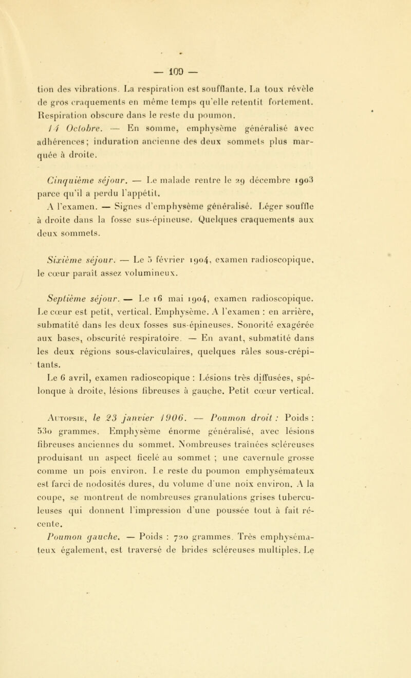 tion des vibrations. La respiration est soufflante. La toux révèle de gros craquements en même temps qu'elle retentit fortement. Respiration obscure dans le reste du poumon. / / Octobre. — En somme, emphysème généralisé avec adhérences; induration ancienne des deux sommets plus mar- quée à droite. Cinquième séjour. — Le malade rentre le 29 décembre 190^ parce qu'il a perdu l'appétit. A l'examen. — Signes d'emphysème généralisé. Léger souffle à droite dans la fosse sus-épineuse. Quelques craquements aux deux sommets. Sixième séjour. — Le 5 février 1904, examen radioscopique, le cœur paraît assez volumineux. Septième séjour. — Le 16 mai 1904, examen radioscopique. Le cœur est petit, vertical. Emphysème. A l'examen : en arrière, submatité dans les deux fosses sus-épineuses. Sonorité exagérée aux bases, obscurité respiratoire. — En avant, submatité dans les deux régions sous-claviculaires, quelques râles sous-crépi- tants. Le 6 avril, examen radioscopique : Lésions très diffusées, spé- lonque à droite, lésions fibreuses à gauche. Petit cœur vertical. Autopsie, le 23 janvier 1906. — Poumon droit: Poids: 53o grammes. Emphysème énorme généralisé, avec lésions fibreuses anciennes du sommet. Nombreuses traînées scléreuses produisant un aspect ficelé au sommet ; une cavernule grosse comme un pois environ. Le reste du poumon emphysémateux est farci de nodosités dures, du volume d'une noix environ. A la coupe, se montrent de nombreuses granulations grises tubercu- leuses qui donnent l'impression d'une poussée tout à fait ré- cente. Poumon (fauche. — Poids : 720 grammes. Très emphyséma- teux également, est traversé de brides scléreuses multiples. Le