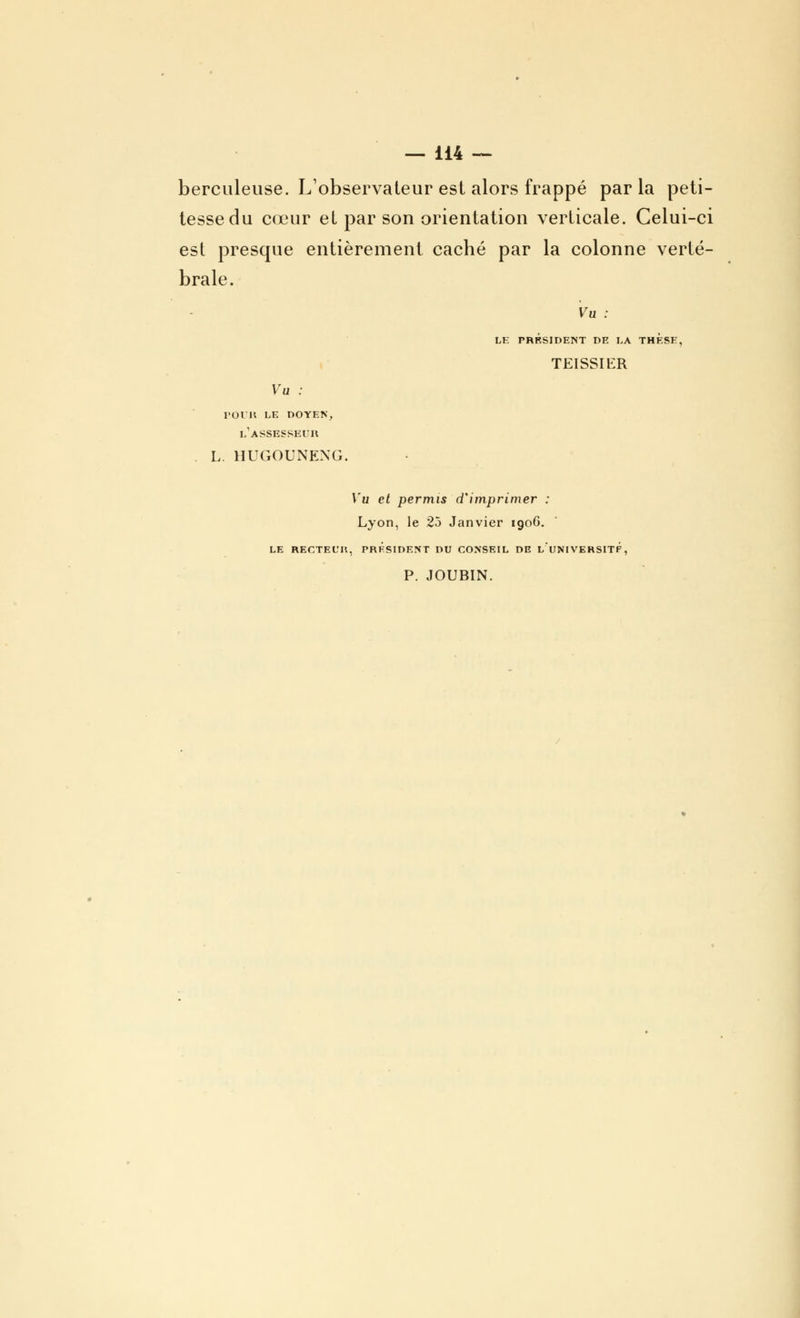 berculeuse. L'observateur est alors frappé par la peti- tesse du cœur et par son orientation verticale. Celui-ci est presque entièrement caché par la colonne verté- brale. Vu : LE PRÉSIDENT DE LA THESE, TEISSŒR Vu : pour le doyen, l'assesseur L. HUGOUNEXG. Vu et permis d'imprimer : Lyon, le 25 Janvier 1906. LE RECTEL'Il, PRESIDENT DU CONSEIL DE L'UNI VERSITF, P. JOUBIN.