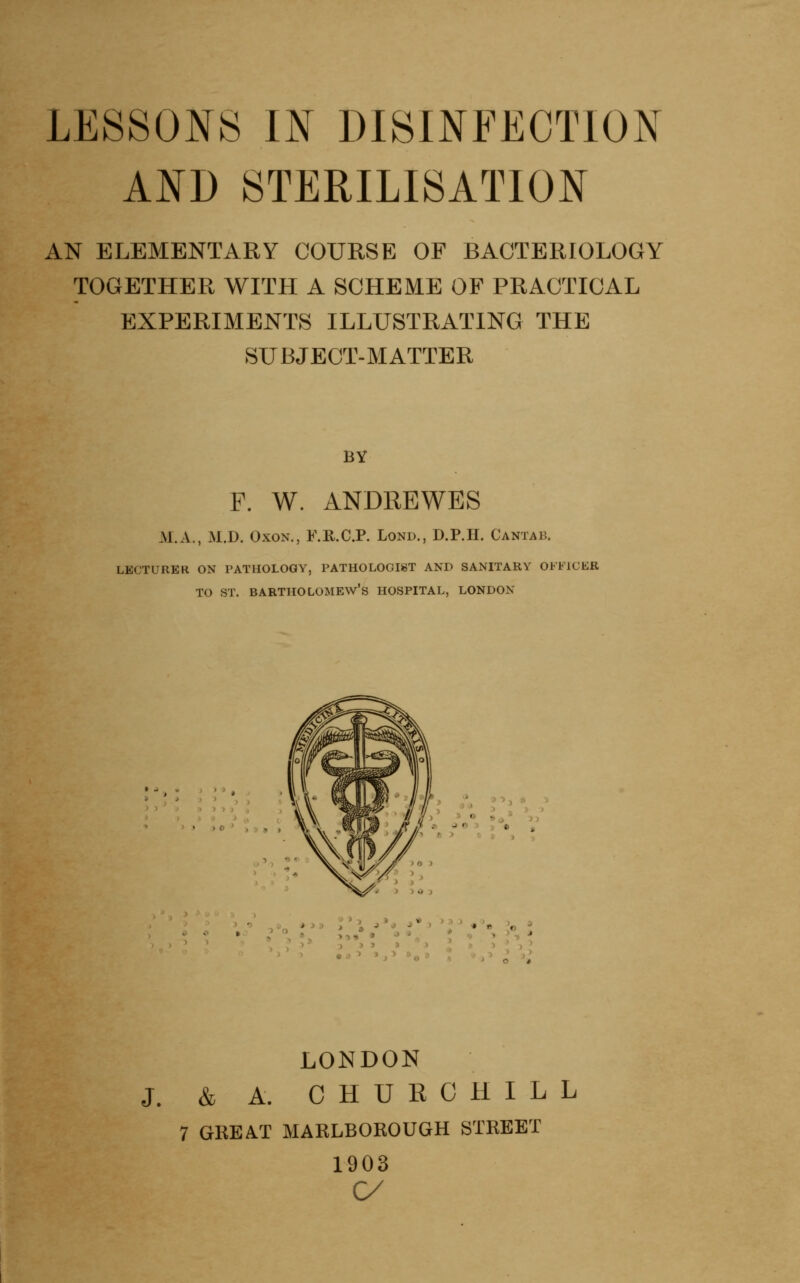 LESSONS m DISINFECTION AND STERILISATION AN ELEMENTARY COURSE OF BACTERIOLOGY TOGETHER WITH A SCHEME OF PRACTICAL EXPERIMENTS ILLUSTRATING THE SUBJECT-MATTER BY F. W. ANDRBWES M.xV., M.D. OxoN., F.KCP. Lond., D.P.II. Cantab. LECTURER ON PATHOLOGY, PATHOLOGIST AND SANITARY OFFICKR TO ST. Bartholomew's hospital, london \ 9** **D ^ LONDON J. & A. CHURCHILL 7 GREAT MARLBOROUGH STREET 1903 C/