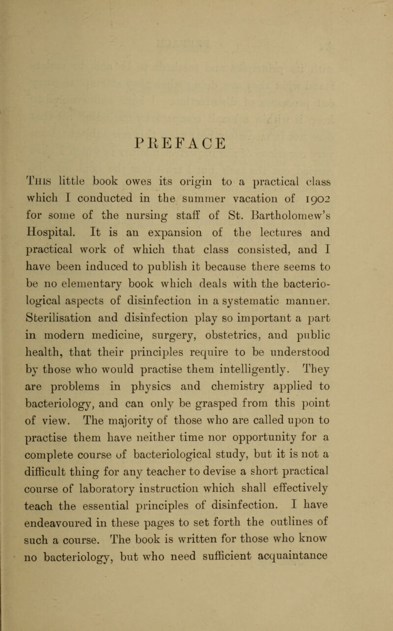 PREFACE This little book owes its origin to a practical class which I conducted in the summer vacation of 1902 for some of the nursing staff of St. Bartholomew's Hospital. It is an expansion of the lectures and practical work of which that class consisted, and I have been induced to publish it because there seems to be no elementary book which deals with the bacterio- logical aspects of disinfection in a systematic manner. Sterilisation and disinfection play so important a part in modern medicine, surgery, obstetrics, and public health, that their principles require to be understood by those who would practise them intelligently. They are problems in physics and chemistry applied to bacteriology, and can only be grasped from this point of view. The majority of those who are called upon to practise them have neither time nor opportunity for a complete course of bacteriological study, but it is not a difficult thing for any teacher to devise a short practical course of laboratory instruction which shall effectively teach the essential principles of disinfection. I have endeavoured in these pages to set forth the outlines of such a course. The book is written for those who know no bacteriology, but who need sufficient acquaintance