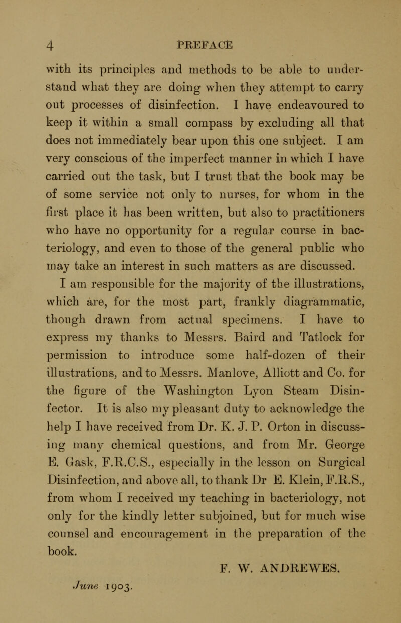 with its principles and methods to be able to under- stand what they are doing when they attempt to carry out processes of disinfection. I have endeavoured to keep it within a small compass by excluding all that does not immediately bear upon this one subject. I am very conscious of the imperfect manner in which I have carried out the task, but I trust that the book may be of some service not only to nurses, for whom in the first place it has been written, but also to practitioners who have no opportunity for a regular course in bac- teriology, and even to those of the general public who may take an interest in such matters as are discussed. I am responsible for the majority of the illustrations, which are, for the most part, frankly diagrammatic, though drawn from actual specimens. I have to express my thanks to Messrs. Baird and Tatlock for permission to introduce some half-dozen of their illustrations, and to Messrs. Manlove, Alliott and Co. for the figure of the Washington Lyon Steam Disin- f ector. It is also my pleasant duty to acknowledge the help I have received from Dr. K. J. P. Orton in discuss- ing many chemical questions, and from Mr. George E. Gask, F.R.C.S., especially in the lesson on Surgical Disinfection, and above all, to thank Dr E. Klein, P.R.S., from whom I received my teaching in bacteriology, not only for the kindly letter subjoined, but for much wise counsel and encouragement in the preparation of the book. F. W. ANDREWES. June 1903.