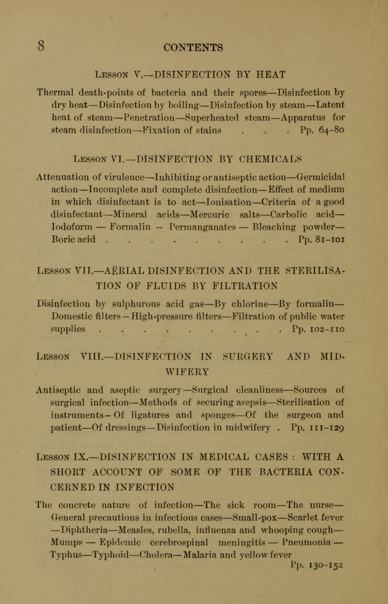 Lesson V.^DISINFECTION BY HEAT Thermal death-points of bacteria and their spores—Disinfection by dry heat—Disinfection by boiling—Disinfection by steam—Latent heat of steam—Penetration—Superheated steam—Apparatus for steam disinfection^Fixation of stains . . . Pp. 64-80 Lesson VL-^DISINFECTION BY CHEMICALS Attenuation of virulence—Inhibiting or antiseptic action—Germicidal action—Incomplete and complete disinfection—Effect of medium in which disinfectant is to act—lonisation—Criteria of a good disinfectant—Mineral acids—Mercuric salts—Carbolic acid— Iodoform — Formalin — Permanganates — Bleaching powder— Boric acid Pp. 81-101 Lesson VII.—AERIAL DISINFECTION AND THE STERILISA- TION OF FLUIDS BY FILTRATION Disinfection by sulphurous acid gas—By chlorine—By formalin— Domestic fil ters — High-pressure filters—Filtration of public water supplies Pp. 102-110 Lesson VIII.—DISINFECTION IN SURGERY AND MID- WIFERY Antiseptic and aseptic surgery—Surgical cleanliness—Sources of surgical infection—Methods of securing asepsis—Sterilisation of instruments- Of ligatures and sponges—Of the surgeon and patient—Of dressings—Disinfection in midwifery . Pp. 111-129 Lesson IX.—DISINFECTION IN MEDICAL CASES : WITH A SHORT ACCOUNT OF SOME OF THE BACTERIA CON- CERNED IN INFECTION The concrete nature of infection—The sick room—The nurse— General precautions in infectious cases—Small-pox—Scarlet fever —Diphtheria—Measles, rubella, influenza and whooping cough— Mumi)s — Epidemic cerebrospinal meningitis — Pneumonia — Typhus—Typhoid—Cholera—Malaria and yellow fever Pp. 130-152