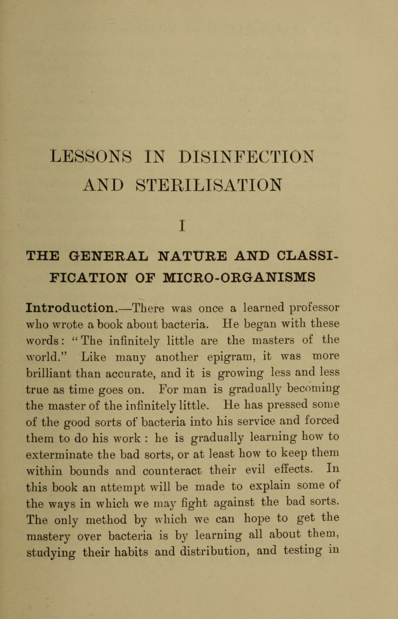 LESSONS IN DISINFECTION AND STERILISATION THE GENERAL NATURE AND CLASSI- FICATION OF MICRO-ORGANISMS Introduction.—There was once a learned professor who wrote a book about bacteria. He began with these words:  The infinitely little are the masters of the world. Like many another epigram, it was more brilliant than accurate, and it is growing less and less true as time goes on. For man is gradually becoming the master of the infinitely little. He has pressed some of the good sorts of bacteria into his service and forced them to do his work : he is gradually learning how to exterminate the bad sorts, or at least how to keep them within bounds and counteract their evil effects. In this book an attempt will be made to explain some of the ways in which we may fight against the bad sorts. The only method by which we can hope to get the mastery over bacteria is by learning all about them, studying their habits and distribution, and testing in