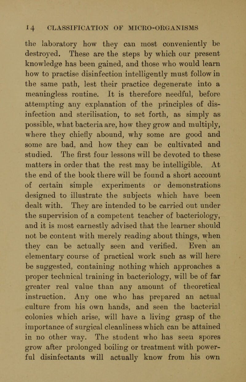 the laboratory how they can most conveniently be destroyed. These are the steps by which our present knowledge has been gained, and those who would learn how to practise disinfection intelligently must follow in the same path, lest their practice degenerate into a meaningless routine. It is therefore needful, before attempting any explanation of the principles of dis- infection and sterilisation, to set forth, as simply as possible, what bacteria are, how they grow and multiply, where they chiefly abound, why some are good and some are bad, and how they can be cultivated and studied. The first four lessons will be devoted to these matters in order that the rest may be intelligible. At the end of the book there will be found a short account of certain simple experiments or demonstrations designed to illustrate the subjects which have been dealt with. They are intended to be carried out under the supervision of a competent teacher of bacteriology, and it is most earnestly advised that the learner should not be content with merely reading about things, when they can be actually seen and verified. Even an elementary course of practical work such as will here be suggested, containing nothing which approaches a proper technical training in bacteriology, will be of far greater real value than any amount of theoretical instruction. Any one who has prepared an actual culture from his own hands, and seen the bacterial colonies which arise, will have a living grasp of the importance of surgical cleanliness which can be attained in no other way. The student who has seen spores grow after prolonged boiling or treatment with power- ful disinfectants will actually know from his own