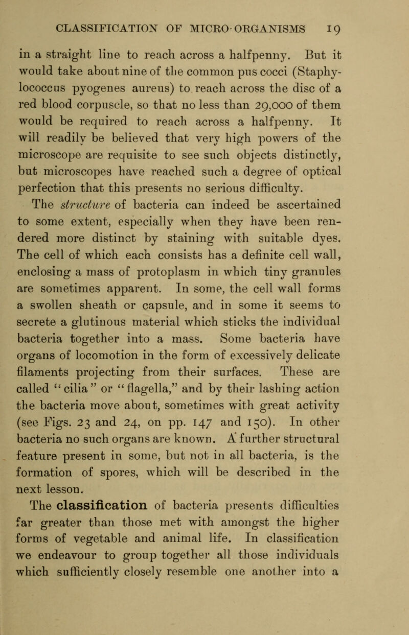 in a straight line to reach across a halfpenny. But it would take about nine of the common pus cocci (Staphy- lococcus pyogenes aureus) to reach across the disc of a red blood corpuscle, so that no less than 29,000 of them would be required to reach across a halfpenny. It will readily be believed that very high powers of the microscope are requisite to see such objects distinctly, but microscopes have reached such a degree of optical perfection that this presents no serious difficulty. The structure of bacteria can indeed be ascertained to some extent, especially when they have been ren- dered more distinct by staining with suitable dyes. The cell of which each consists has a definite cell wall, enclosing a mass of protoplasm in which tiny granules are sometimes apparent. In some, the cell wall forms a swollen sheath or capsule, and in some it seems to secrete a glutinous material which sticks the individual bacteria together into a mass. Some bacteria have organs of locomotion in the form of excessively delicate filaments projecting from their surfaces. These are called ^'cilia or *'flagella, and by their lashing action the bacteria move about, sometimes with great activity (see Figs. 23 and 24, on pp. 147 and 150). In other bacteria no such organs are known. A further structural feature present in some, but not in all bacteria, is the formation of spores, which will be described in the next lesson. The classification of bacteria presents difficulties far greater than those met with amongst the higher forms of vegetable and animal life. In classification we endeavour to group together all those individuals which sufficiently closely resemble one another into a