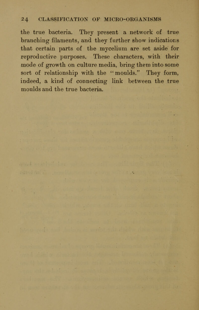 the true bacteria. They present a network of true branching filaments, and they further show indications that certain parts of the mycelium are set aside for reproductive purposes. These characters, with their mode of growth on culture media, bring them into some sort of relationship with the ''moulds. They form, indeed, a kind of connecting link between the true moulds and the true bacteria.