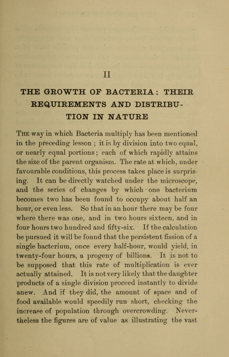 II THE GROWTH OF BACTERIA : THEIR REQUIREMENTS AND DISTRIBU- TION IN NATURE The way in which Bacteria multiply has been mentioned in the preceding lesson ; iti^s by division into two equal, or nearly equal portions; each of which rapidly attains the size of the parent organism. The rate at which, under favourable conditions, this process takes place is surpris- ing. It can be directly watched under the microscope, and the series of changes by which one bacterium becomes two has been found to occupy about half an hour, or even less. So that in an hour there may be four where there was one, and in two hours sixteen, and in four hours two hundred and fifty-six. If the calculation be pursued it will be found that the persistent fission of a single bacterium, once every half-hour, would yield, in twenty-four hours, a progeny of billions. It is not to be supposed that this rate of multiplication is ever actually attained. It is not very likely that the daughter products of a single division proceed instantly to divide anew. And if they did, the amount of space and of food available would speedily run short, checking the increase of population through overcrowding. Never- theless the figures are of value as illustrating the vast