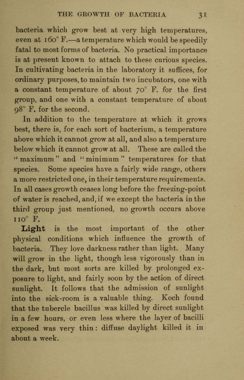 bacteria which grow best at very high temperatures, even at 160^ F.—a temperature which would be speedily fatal to most forms of bacteria. No practical importance is at present known to attach to these curious species. In cultivating bacteria in the laboratory it suffices, for ordinary purposes, to maintain two incubators, one with a constant temperature of about 70° F. for the first group, and one with a constant temperature of about 98° F, for the second. In addition to the temperature at which it grows best, there is, for each sort of bacterium, a temperature above which it cannot grow at all, and also a temperature below which it cannot grow at all. These are called the ''maximum and 'minimum temperatures for that species. Some species have a fairly wide range, others a more restricted one, in their temperature requirements. In all cases growth ceases long before the freezing-point of water is reached, and, if we except the bacteria in the third group just mentioned, no growth occurs above 110° F. Liight is the most important of the other physical conditions which influence the growth of bacteria. They love darkness rather than light. Manj^ will grow in the light, though less vigorously than in the dark, but most sorts are killed by prolonged ex- posure to light, and fairly soon by the action of direct sunlight. It follows that the admission of sunlight into the sick-room is a valuable thing. Koch found that the tubercle bacillus was killed by direct sunlight in a few hours, or even less where the layer of bacilli exposed was very thin : diffuse daylight killed it in about a week.