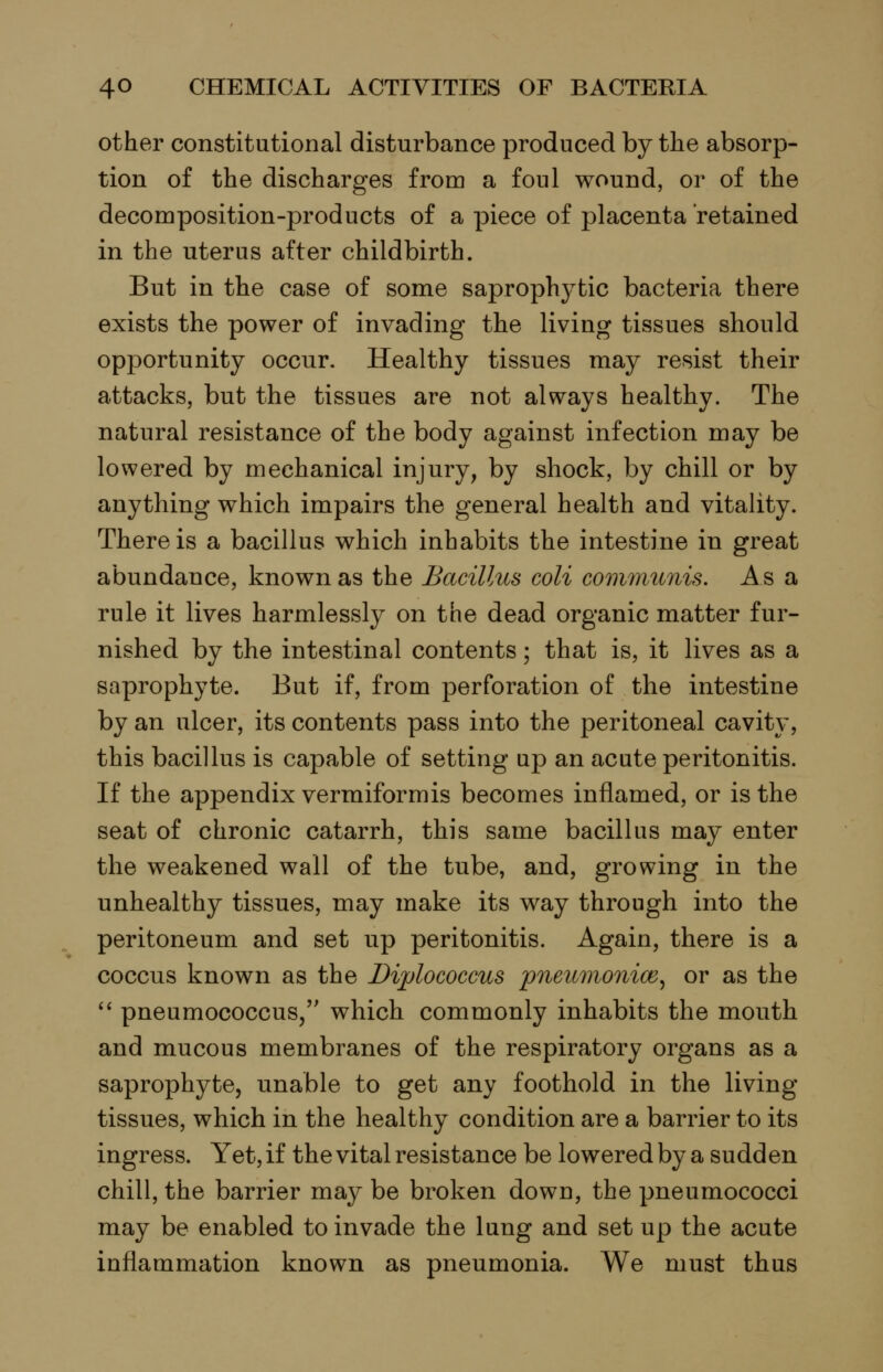 other constitutional disturbance produced by the absorp- tion of the discharges from a foul wound, or of the decomposition-products of a piece of placenta retained in the uterus after childbirth. But in the case of some saprophj^tic bacteria there exists the power of invading the living tissues should opportunity occur. Healthy tissues may resist their attacks, but the tissues are not always healthy. The natural resistance of the body against infection may be lowered by mechanical injury, by shock, by chill or by anything which impairs the general health and vitality. There is a bacillus which inhabits the intestine in great abundance, known as the Bacillus coli communis. As a rule it lives harmlessly on the dead organic matter fur- nished by the intestinal contents; that is, it lives as a saprophyte. But if, from perforation of the intestine by an ulcer, its contents pass into the peritoneal cavity, this bacillus is capable of setting up an acute peritonitis. If the appendix vermiformis becomes inflamed, or is the seat of chronic catarrh, this same bacillus may enter the weakened wall of the tube, and, growing in the unhealthy tissues, may make its way through into the peritoneum and set up peritonitis. Again, there is a coccus known as the Diplococcus pneumonice^ or as the '' pneumococcus/' which commonly inhabits the mouth and mucous membranes of the respiratory organs as a saprophyte, unable to get any foothold in the living- tissues, which in the healthy condition are a barrier to its ingress. Yet, if the vital resistance be loweredby a sudden chill, the barrier may be broken down, the pneumococci may be enabled to invade the lung and set up the acute inflammation known as pneumonia. We must thus