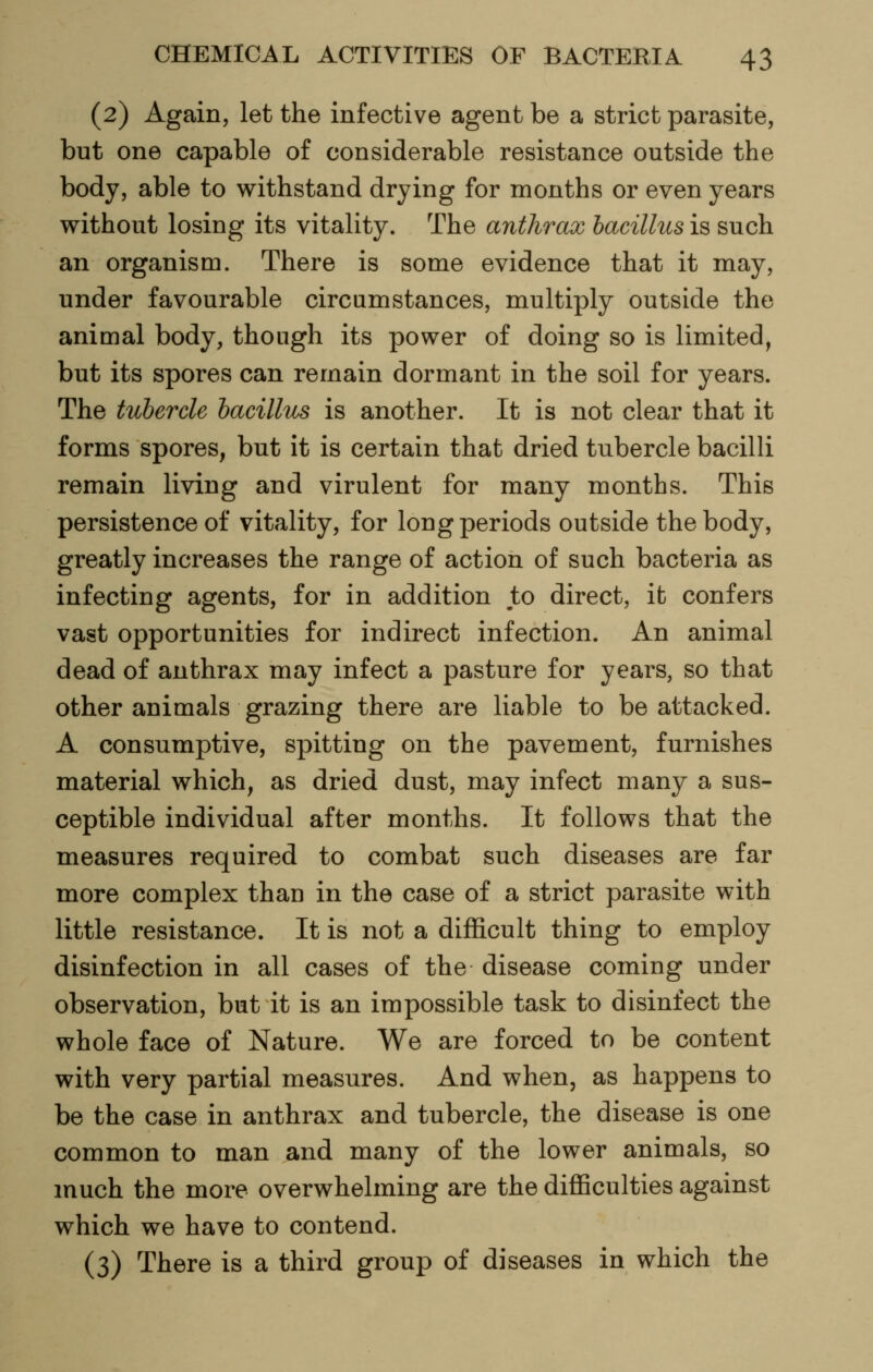 (2) Again, let the infective agent be a strict parasite, but one capable of considerable resistance outside the body, able to withstand drying for months or even years without losing its vitality. The anthrax bacillus is such an organism. There is some evidence that it may, under favourable circumstances, multiply outside the animal body, though its power of doing so is limited, but its spores can remain dormant in the soil for years. The tubercle bacillus is another. It is not clear that it forms spores, but it is certain that dried tubercle bacilli remain living and virulent for many months. This persistence of vitality, for long periods outside the body, greatly increases the range of action of such bacteria as infecting agents, for in addition to direct, it confers vast opportunities for indirect infection. An animal dead of anthrax may infect a pasture for years, so that other animals grazing there are liable to be attacked. A consumptive, spitting on the pavement, furnishes material which, as dried dust, may infect many a sus- ceptible individual after months. It follows that the measures required to combat such diseases are far more complex than in the case of a strict parasite with little resistance. It is not a difficult thing to employ disinfection in all cases of the disease coming under observation, but it is an impossible task to disinfect the whole face of Nature. We are forced to be content with very partial measures. And when, as happens to be the case in anthrax and tubercle, the disease is one common to man and many of the lower animals, so much the more overwhelming are the difficulties against which we have to contend. (3) There is a third group of diseases in which the