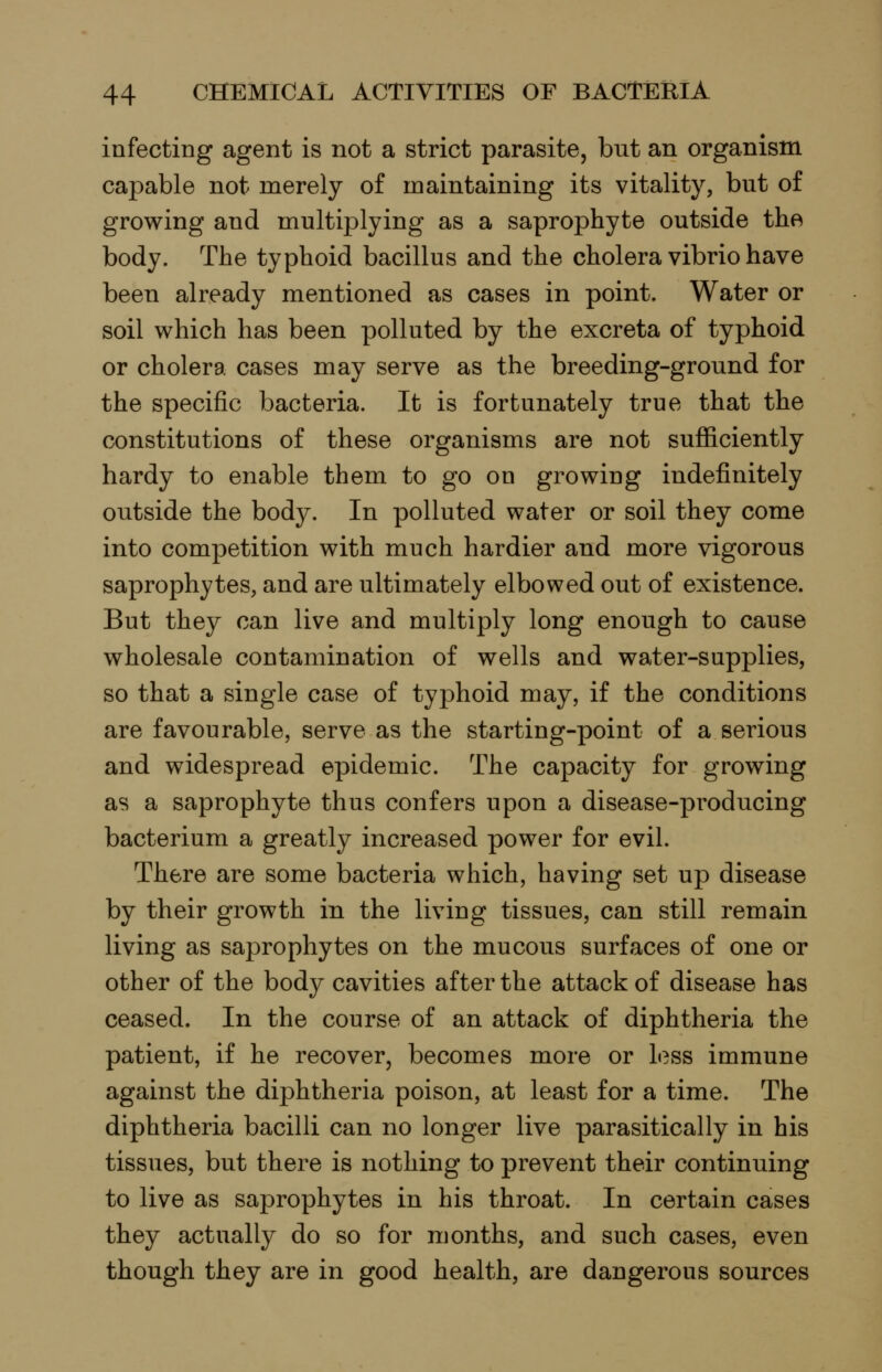 infecting agent is not a strict parasite, but an organism capable not merely of maintaining its vitality, but of growing and multiplying as a saprophyte outside the body. The typhoid bacillus and the cholera vibrio have been already mentioned as cases in point. Water or soil which has been polluted by the excreta of typhoid or cholera cases may serve as the breeding-ground for the specific bacteria. It is fortunately true that the constitutions of these organisms are not sufficiently hardy to enable them to go on growing indefinitely outside the body. In polluted water or soil they come into competition with much hardier and more vigorous saprophytes, and are ultimately elbowed out of existence. But they can live and multiply long enough to cause wholesale contamination of wells and water-supplies, so that a single case of typhoid may, if the conditions are favourable, serve as the starting-point of a serious and widespread epidemic. The capacity for growing as a saprophyte thus confers upon a disease-producing bacterium a greatly increased power for evil. There are some bacteria which, having set up disease by their growth in the living tissues, can still remain living as saprophytes on the mucous surfaces of one or other of the body cavities after the attack of disease has ceased. In the course of an attack of diphtheria the patient, if he recover, becomes more or less immune against the diphtheria poison, at least for a time. The diphtheria bacilli can no longer live parasitically in his tissues, but there is nothing to prevent their continuing to live as saprophytes in his throat. In certain cases they actually do so for months, and such cases, even though they are in good health, are dangerous sources