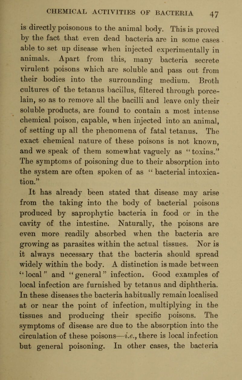 is directly poisonous to the animal body. This is proved by the fact that even dead bacteria are in some cases ^ able to set up disease when injected experimentally in animals. Apart from this, many bacteria secrete virulent poisons which are soluble and pass out from their bodies into the surrounding medium. Broth cultures of the tetanus bacillus, filtered through porce- lain, so as to remove all the bacilli and leave only their soluble products, are found to contain a most intense chemical poison, capable, when injected into an animal, of setting up all the phenomena of fatal tetanus. The exact chemical nature of these poisons is not known, and we speak of them somewhat vaguely as toxins. The symptoms of poisoning due to their absorption into the system are often spoken of as '^ bacterial intoxica- tion. It has already been stated that disease may arise from the taking into the body of bacterial poisons produced by saprophytic bacteria in food or in the cavity of the intestine. Naturally, the poisons are even more readily absorbed when the bacteria are growing as parasites within the actual tissues. Nor is it always necessary that the bacteria should spread widely within the body. A distinction is made between local and '*general infection. Good examples of local infection are furnished by tetanus and diphtheria. In these diseases the bacteria habitually remain localised at or near the point of infection, multiplying in the tissues and producing their specific poisons. The symptoms of disease are due to the absorption into the circulation of these poisons—ix.j there is local infection but general poisoning. In other cases, the bacteria