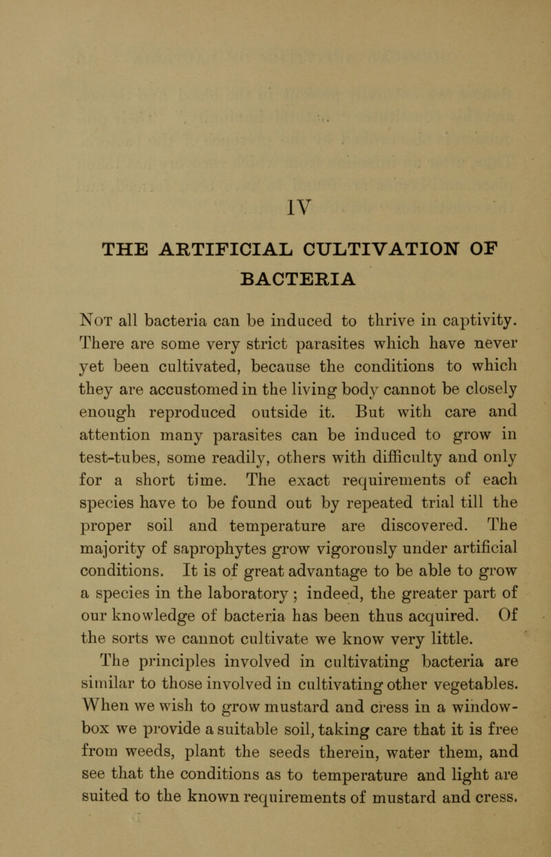 IV THE ARTIFICIAL CULTIVATION OF BACTERIA Not all bacteria can be induced to thrive in captivity. There are some very strict parasites which have never yet been cultivated, because the conditions to which they are accustomed in the living body cannot be closely enough reproduced outside it. But with care and attention many parasites can be induced to grow in test-tubes, some readily, others with difficulty and only for a short time. The exact requirements of each species have to be found out by repeated trial till the proper soil and temperature are discovered. The majority of saprophytes grow vigorously under artificial conditions. It is of great advantage to be able to grow a species in the laboratory ; indeed, the greater part of our knowledge of bacteria has been thus acquired. Of the sorts we cannot cultivate we know very little. The principles involved in cultivating bacteria are similar to those involved in cultivating other vegetables. When we wish to grow mustard and cress in a window- box we provide a suitable soil, taking care that it is free from weeds, plant the seeds therein, water them, and see that the conditions as to temperature and light are suited to the known requirements of mustard and cress.