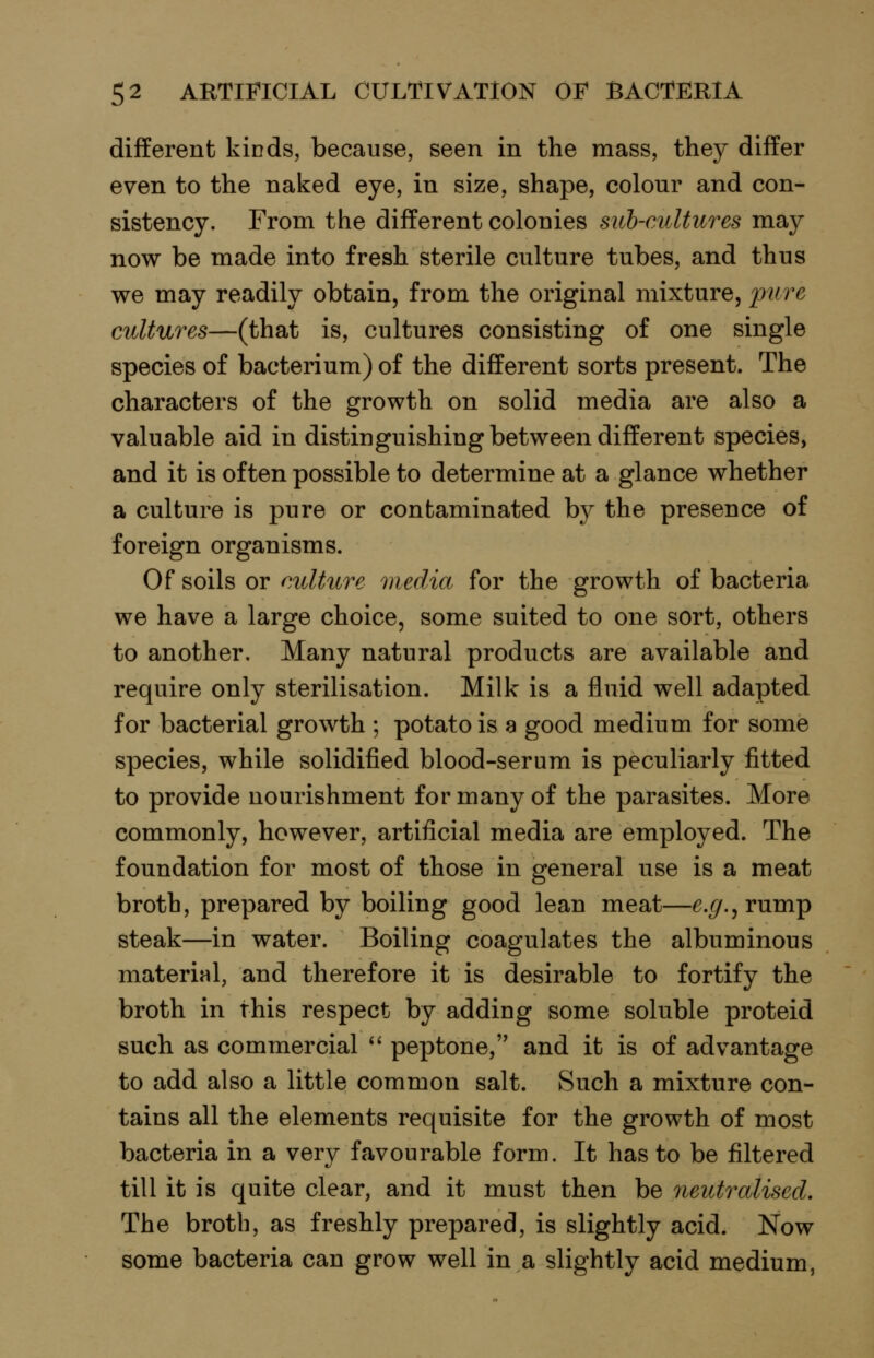 different kinds, because, seen in the mass, they differ even to the naked eye, in size, shape, colour and con- sistency. From the different colonies sub-cultures may now be made into fresh sterile culture tubes, and thus we may readily obtain, from the original mixture, ^:>?/re cultures—(that is, cultures consisting of one single species of bacterium) of the different sorts present. The characters of the growth on solid media are also a valuable aid in distinguishing between different species, and it is of ten possible to determine at a glance whether a culture is pure or contaminated by the presence of foreign organisms. Of soils or culture media for the growth of bacteria we have a large choice, some suited to one sort, others to another. Many natural products are available and require only sterilisation. Milk is a fluid well adapted for bacterial growth ; potato is a good medium for some species, while solidified blood-serum is peculiarly fitted to provide nourishment for many of the parasites. More commonly, however, artificial media are employed. The foundation for most of those in general use is a meat broth, prepared by boiling good lean meat—e.g., rump steak—in water. Boiling coagulates the albuminous material, and therefore it is desirable to fortify the broth in this respect by adding some soluble proteid such as commercial *' peptone, and it is of advantage to add also a little common salt. Such a mixture con- tains all the elements requisite for the growth of most bacteria in a very favourable form. It has to be filtered till it is quite clear, and it must then be neutralised. The broth, as freshly prepared, is slightly acid. Now some bacteria can grow well in a slightly acid medium,