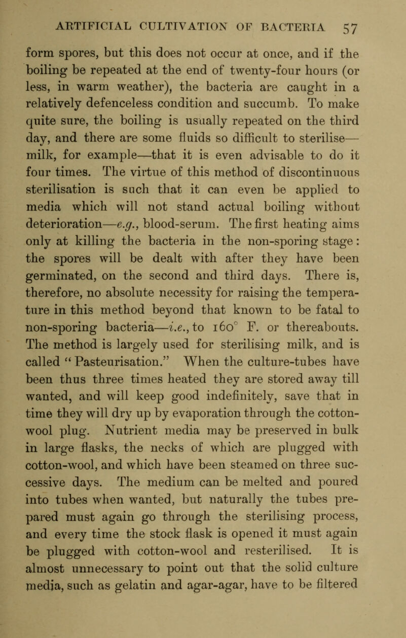 form spores, but this does not occur at once, and if the boiling be repeated at the end of twenty-four hours (or less, in warm weather), the bacteria are caught in a relatively defenceless condition and succumb. To make quite sure, the boiling is usually repeated on the third day, and there are some fluids so difiicult to sterilise— milk, for example—that it is even advisable to do it four times. The virtue of this method of discontinuous sterilisation is such that it can even be applied to media which will not stand actual boiling without deterioration—e.g,, blood-serum. The first heating aims only at killing the bacteria in the non-sporing stage: the spores will be dealt with after they have been germinated, on the second and third days. There is, therefore, no absolute necessity for raising the tempera- ture in this method beyond that known to be fatal to non-sporing bacteria—i.e., to 160° P. or thereabouts. The method is largely used for sterilising milk, and is called '* Pasteurisation. When the culture-tubes have been thus three times heated they are stored away till wanted, and will keep good indefinitely, save that in time they will dry up by evaporation through the cotton- wool plug. Nutrient media may be preserved in bulk in large flasks, the necks of which are plugged with cotton-wool, and which have been steamed on three suc- cessive days. The medium can be melted and poured into tubes when wanted, but naturally the tubes pre- pared must again go through the sterilising process, and every time the stock flask is opened it must again be plugged with cotton-wool and resterilised. It is almost unnecessary to point out that the solid culture media, such as gelatin and agar-agar, have to be filtered