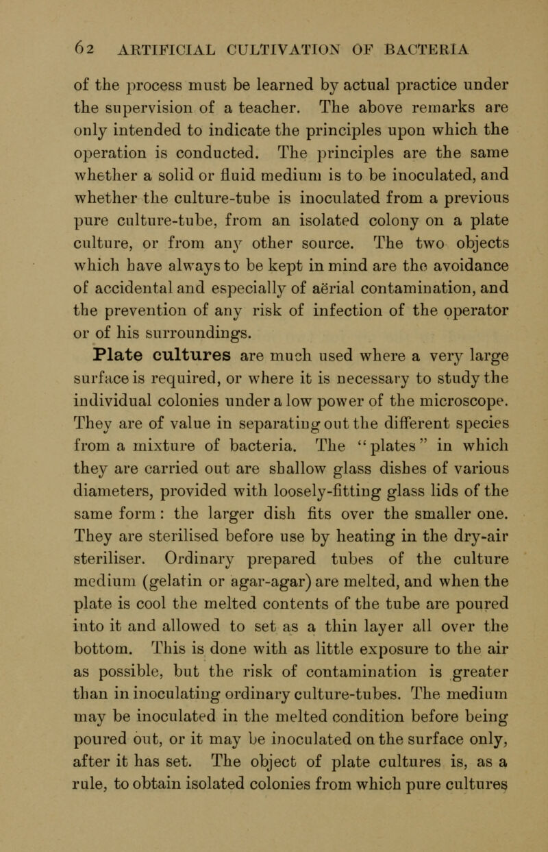 of the process must be learned by actual practice under the supervision of a teacher. The above remarks are only intended to indicate the principles upon which the operation is conducted. The principles are the same whether a solid or fluid medium is to be inoculated, and whether the culture-tube is inoculated from a previous pure culture-tube, from an isolated colony on a plate culture, or from anj^ other source. The two objects which have always to be kept in mind are the avoidance of accidental and especially of aerial contamination, and the prevention of any risk of infection of the operator or of his surroundings. Plate cultures are much used where a very large surface is required, or where it is necessary to study the individual colonies under a low power of the microscope. They are of value in separating out the different species from a mixture of bacteria. The ''plates in which they are carried out are shallow glass dishes of various diameters, provided with loosely-fitting glass lids of the same form: the larger dish fits over the smaller one. They are sterilised before use by heating in the dry-air steriliser. Ordinary prepared tubes of the culture medium (gelatin or agar-agar) are melted, and when the plate is cool the melted contents of the tube are poured into it and allowed to set as a thin layer all over the bottom. This is done with as little exposure to the air as possible, but the risk of contamination is greater than in inoculating ordinary culture-tubes. The medium may be inoculated in the melted condition before being poured out, or it may be inoculated on the surface only, after it has set. The object of plate cultures is, as a rule, to obtain isolated colonies from which pure cultures