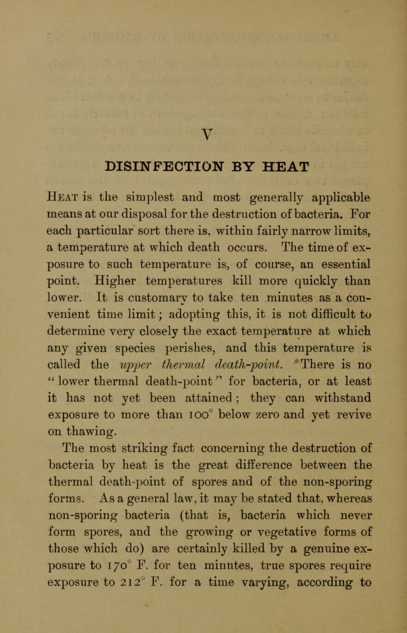 V DISINFECTION BY HEAT Heat is the simplest and most generally applicable means at our disposal for the destruction of bacteria. For each particular sort there is, within fairly narrow limits, a temperature at which death occurs. The time of ex- posure to such temperature is, of course, an essential point. Higher temperatures kill more quickly than lower. It is customary to take ten minutes as a con- venient time limit; adopting this, it is not difficult to determine very closely the exact temperature at which any given species perishes, and this temperature is called the wp'per thermal death-point. There is no '' lower thermal death-point' for bacteria, or at least it has not yet been attained ; they can withstand exposure to more than ioo° below zero and yet revive on thawing. The most stril^ing fact concerning the destruction of bacteria by heat is the great difference between the thermal death-point of spores and of the non-sporing forms. As a general law, it may be stated that, whereas non-sporing bacteria (that is, bacteria which never form spores, and the growing or vegetative forms of those which do) are certainly killed by a genuine ex- posure to 170° F. for ten minutes, true spores require exposure to 212'' F. for a time varying, according to