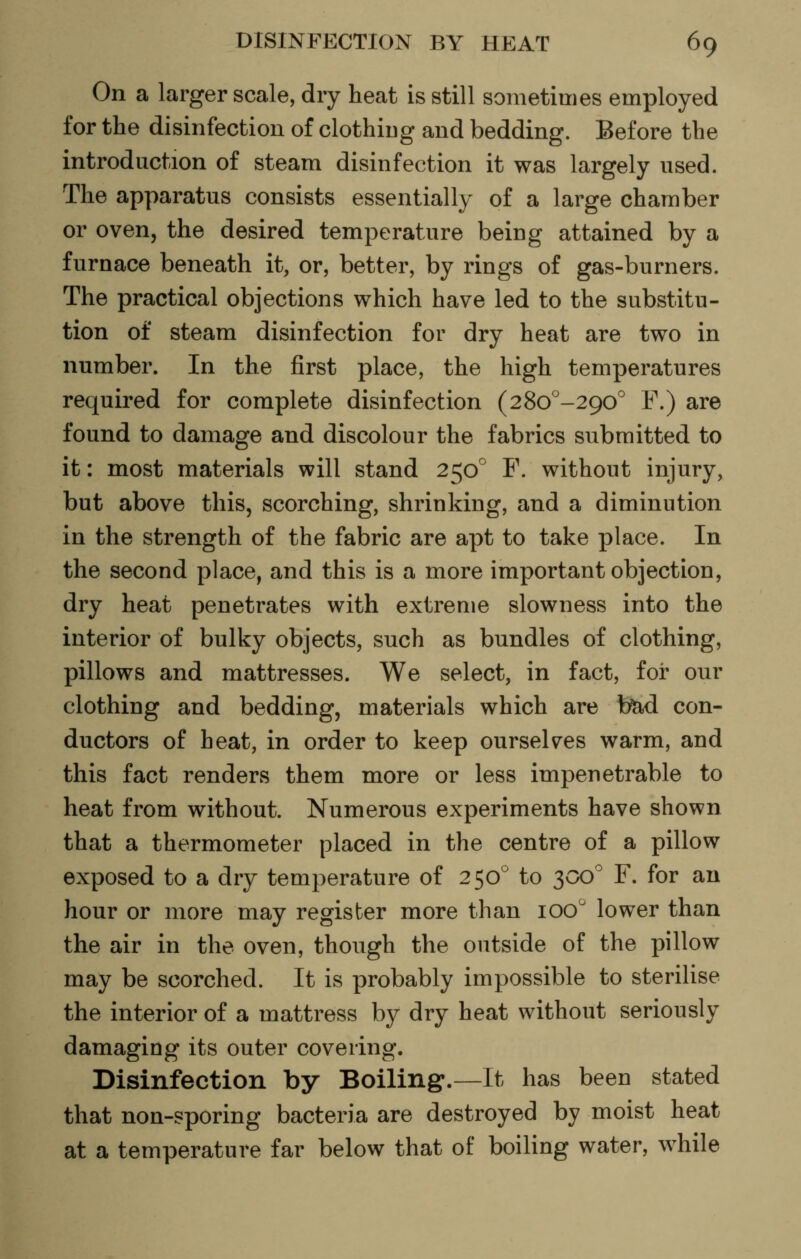 On a larger scale, dry heat is still sometimes employed for the disinfection of clothiug and bedding. Before the introduction of steam disinfection it was largely used. The apparatus consists essentially of a large chamber or oven, the desired temperature being attained by a furnace beneath it, or, better, by rings of gas-burners. The practical objections which have led to the substitu- tion of steam disinfection for dry heat are two in number. In the first place, the high temperatures required for complete disinfection (28o°-290° F.) are found to damage and discolour the fabrics submitted to it: most materials will stand 250° F. without injury, but above this, scorching, shrinking, and a diminution in the strength of the fabric are apt to take place. In the second place, and this is a more important objection, dry heat penetrates with extreme slowness into the interior of bulky objects, such as bundles of clothing, pillows and mattresses. We select, in fact, for our clothing and bedding, materials which are b^ con- ductors of heat, in order to keep ourselves warm, and this fact renders them more or less impenetrable to heat from without. Numerous experiments have shown that a thermometer placed in the centre of a pillow exposed to a dry temperature of 250° to 300^ F. for an hour or more may register more than 100'' lower than the air in the oven, though the outside of the pillow may be scorched. It is probably impossible to sterilise the interior of a mattress by dry heat without seriously damaging its outer covering. Disinfection by Boiling.—It has been stated that non-sporing bacteria are destroyed by moist heat at a temperature far below that of boiling water, while