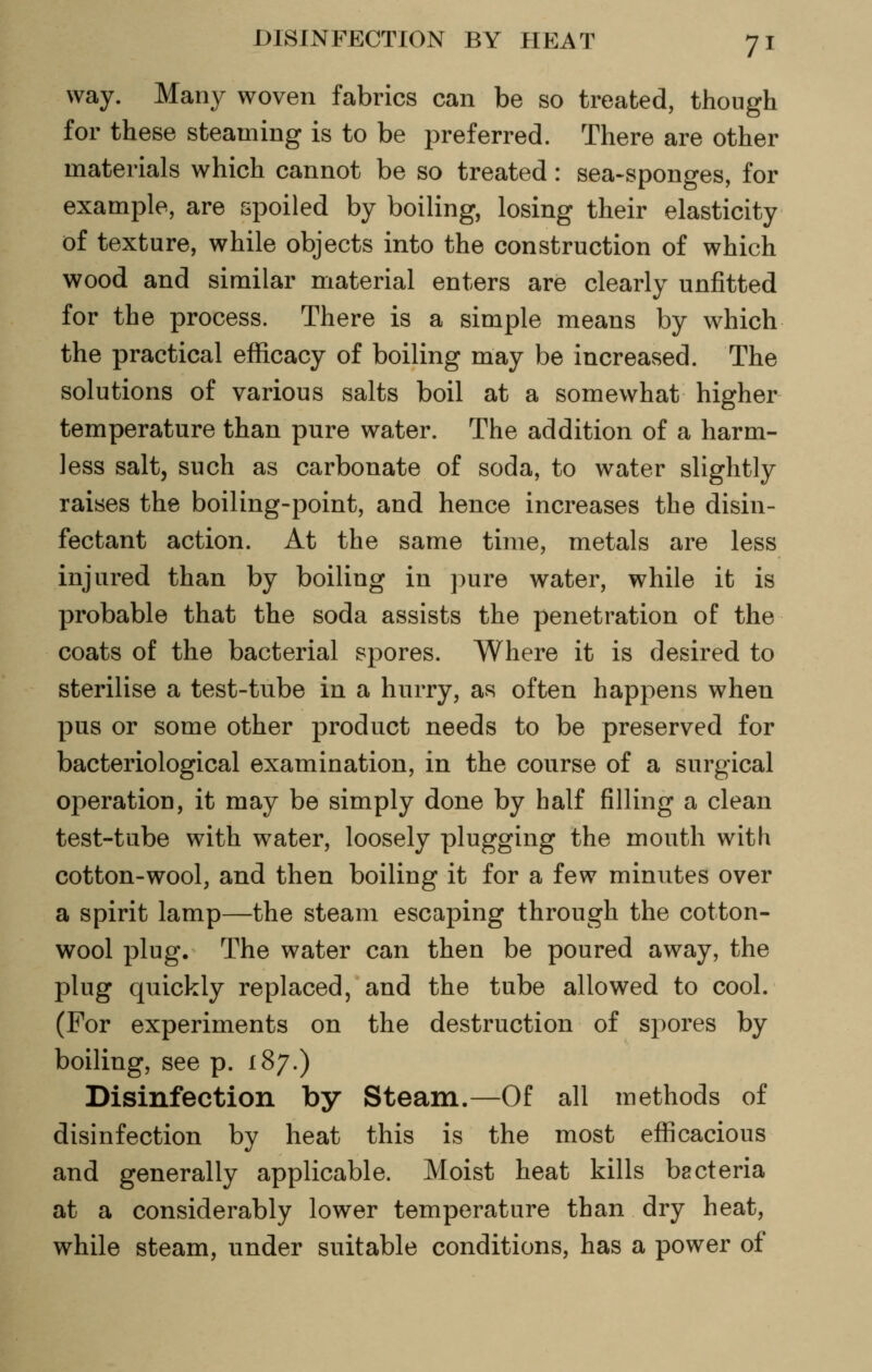way. Many woven fabrics can be so treated, though for these steaming is to be preferred. There are other materials which cannot be so treated: sea-sponges, for example, are spoiled by boiling, losing their elasticity of texture, while objects into the construction of which wood and similar material enters are clearly unfitted for the process. There is a simple means by which the practical efficacy of boiling may be increased. The solutions of various salts boil at a somewhat higher temperature than pure water. The addition of a harm- less salt, such as carbonate of soda, to water slightly raises the boiling-point, and hence increases the disin- fectant action. At the same time, metals are less injured than by boiling in pure water, while it is probable that the soda assists the penetration of the coats of the bacterial spores. Where it is desired to sterilise a test-tube in a hurry, as often happens when pus or some other product needs to be preserved for bacteriological examination, in the course of a surgical operation, it may be simply done by half filling a clean test-tube with water, loosely plugging the mouth with cotton-wool, and then boiling it for a few minutes over a spirit lamp—the steam escaping through the cotton- wool plug. The water can then be poured away, the plug quickly replaced, and the tube allowed to cool. (For experiments on the destruction of sjiores by boiling, see p. 187.) Disinfection by Steam.—Of all methods of disinfection by heat this is the most efficacious and generally applicable. Moist heat kills bacteria at a considerably lower temperature than dry heat, while steam, under suitable conditions, has a power of